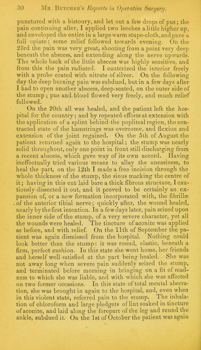 punctured with a bistoury, and let out a few drops of pus; the pain continuing after, I applied two leeches a little higher up, and enveloped the entire in a largewarm stupe-eloth,and gave a full opiate; some relief followed towards evening. On the 23rd the pain was very great, shooting from a point very deep beneath the abscess, and extending along the nerve upwards. The whole back of the little abscess was highly sensitive, and from this the pain radiated. I cauterized the interior freely with a probe coated with nitrate of silver. On the following day the deep burning pain was subdued, but in a few days after I had to open another abscess, deep-seated, on the outer side of the stump ; pus and blood flowed very freely, and much relief followed. On the 20th all was healed, and the patient left the hos- pital for the country ; and by repeated efforts at extension with the application of a splint behind the popliteal region, the con- tracted state of the hamstrings w'as overcome, and flexion and extension of the joint regained. On the 5th of August the patient returned again to the hospital; the stump was nearly solid throughout, only one point in front still discharging from a recent abscess, which gave way of its own accord. Having ineffectually tried various means to allay the uneasiness, to heal the part, on the 12th I made a free incision through the whole thickness of the stump, the sinus marking the centre of it; having in this cut laid bare a thick fibrous structure, I cau- tiously dissected it out, and it proved to be certainly an ex- pansion of, or a new formation incorporated with, the fibrillse of the anterior tibial nerve; quickly after, the wound healed, nearly by the first intention. In a few days later, pain seized upon the inner side of the stump, of a very severe character, yet all the wounds were healed. The tincture of aconite was applied as before, and with relief. On the 11th of September the pa- tient was again dismissed from the hospital. Nothing could look better than the stump: it was round, elastic, beneath a firm, perfect cushion. In this state she went home, her friends and herself well satisfied at the part being healed. She was not away long when severe pain suddenly seized the stump, and terminated before morning in bringing on a fit of mad- ness to which she was liable, and with which she was affected on two former occasions. In this state of total mental aberra- tion, she was brought in again to the hospital, and, even when in this violent state, referred pain to the stump. The inhala- tion of chloroform and large pledgets of lint soaked in tincture of aconite, and laid along the forepart of the leg and round the ankle, subdued it. On the 1st of October the patient was again