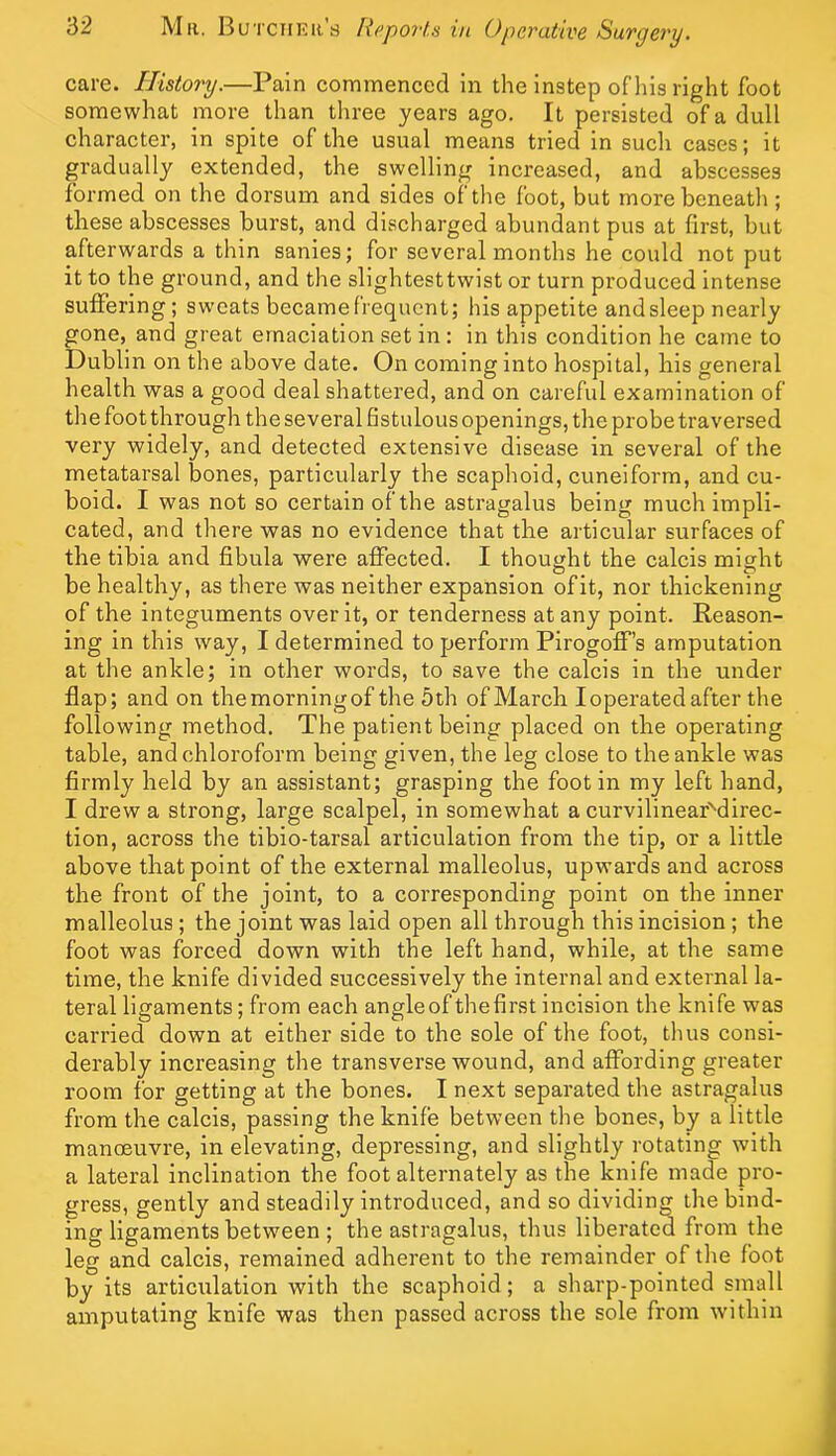 care. History.—Pain commenced in the instep of his right foot somewhat more than tliree years ago. It persisted of a dull character, in spite of the usual means tried in such cases; it gradually extended, the swelling increased, and abscesses formed on the dorsum and sides of the foot, but morebeneatli; these abscesses burst, and discharged abundant pus at first, but afterwards a thin sanies; for several months he could not put it to the ground, and the slightesttwist or turn produced intense suffering; sweats becamefrequcnt; his appetite and sleep nearly gone, and great emaciation set in : in this condition he came to Dublin on the above date. On coming into hospital, his general health was a good deal shattered, and on careful examination of the foot through the several fistulous openings, the probe traversed very widely, and detected extensive disease in several of the metatarsal bones, particularly the scaphoid, cuneiform, and cu- boid. I was not so certain of the astragalus being much impli- cated, and there was no evidence that the articular surfaces of the tibia and fibula were affected. I thought the calcis might be healthy, as there was neither expansion ofit, nor thickening of the integuments over it, or tenderness at any point. Reason- ing in this way, I determined to perform Pirogoff’s amputation at the ankle; in other words, to save the calcis in the under flap; and on themorningof the 5th of March I operated after the following method. The patient being placed on the operating table, and chloroform being given, the leg close to the ankle was firmly held by an assistant; grasping the foot in my left hand, I drew a strong, large scalpel, in somewhat a curvilinear''direc- tion, across the tibio-tarsal articulation from the tip, or a little above that point of the external malleolus, upwards and across the front of the joint, to a corresponding point on the inner malleolus ; the joint was laid open all through this incision ; the foot was forced down with the left hand, while, at the same time, the knife divided successively the internal and external la- teral ligaments; from each angle of the first incision the knife was carried down at either side to the sole of the foot, thus consi- derably increasing the transverse wound, and affording greater room for getting at the bones. I next separated the astragalus from the calcis, passing the knife between the bones, by a little manoeuvre, in elevating, depressing, and slightly rotating with a lateral inclination the foot alternately as the knife made pro- gress, gently and steadily introduced, and so dividing the bind- ing ligaments between ; the astragalus, thus liberated from the leg and calcis, remained adherent to the remainder of the foot by its articulation with the scaphoid; a sharp-pointed small amputating knife was then passed across the sole from within