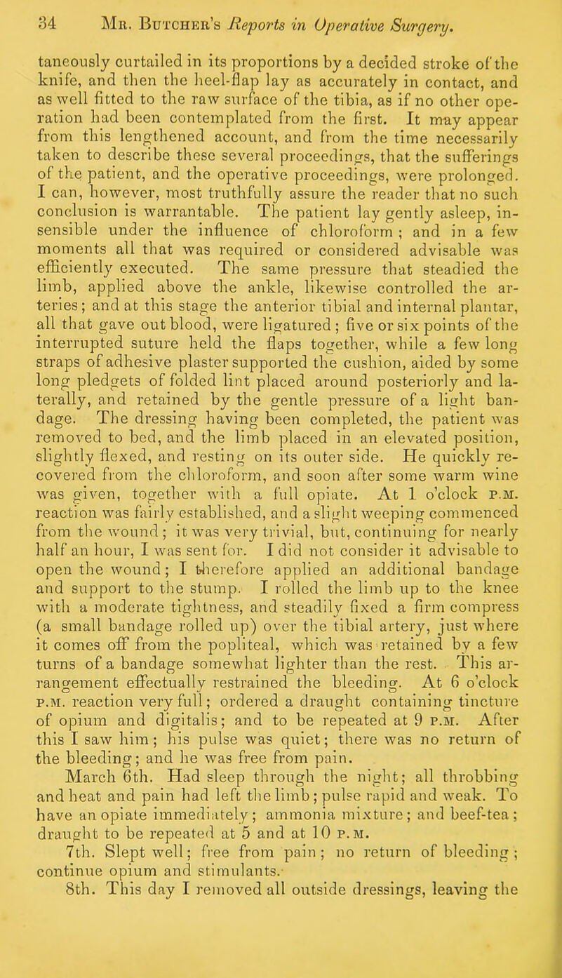 taneously curtailed in its proportions by a decided stroke of'the knife, and tlien the lieel-flap lay as accurately in contact, and as well fitted to the raw surface of the tibia, as if no other ope- ration had been contemplated from the first. It may appear from this lengthened account, and from the time necessarily taken to describe these several proceedings, that the sufferings of the patient, and the operative proceedings, were prolonged. I can, however, most truthfully assure the reader that no such conclusion is warrantable. The patient lay gently asleep, in- sensible under the influence of chloroform ; and in a few moments all that was required or considered advisable was efficiently executed. The same pressure that steadied the limb, applied above the ankle, likewise controlled the ar- teries; and at this stage the anterior tibial and internal plantar, all that gave out blood, were ligatured; five or six points of the interrupted suture held the flaps together, while a few long straps of adhesive plaster supported the cushion, aided by some long pledgets of folded lint placed around posteriorly and la- terally, and retained by the gentle pressure of a light ban- dage. The dressing having been completed, the patient was removed to bed, and the limb placed in an elevated position, slightly flexed, and resting on its outer side. He quickly re- covered from the chloroform, and soon after some warm wine was given, together with a full opiate. At 1 o’clock p.m. reaction was fairly established, and asliglit weeping commenced from the wound ; it was very trivial, but, continuing for nearly half an hour, I was sent for. I did not consider it advisable to open the wound; I tlierefore applied an additional bandage and support to the stump. I rolled the limb up to the knee with a moderate tightness, and steadily fixed a firm compress (a small bandage rolled up) over the tibial artery, just where it comes off from the popliteal, which was retained by a few turns of a bandage somewhat lighter than the rest. This ar- rangement eflfectually restrained the bleeding. At 6 o’clock P.M. reaction very full; ordered a draught containing tincture of opium and digitalis; and to be repeated at 9 p.m. After this I saw him; his pulse was quiet; there was no return of tlie bleeding; and he was free fi’om pain. March 6th. Had sleep through the night; all throbbing and heat and pain had left the limb ; pulse rapid and weak. To have an opiate immediately; ammonia mixture; and beef-tea; draught to be repeated at 5 and at 10 p.m. 7th. Slept well; free from pain; no return of bleeding ; continue opium and stimulants.- 8th. This day I removed all outside dressings, leaving the