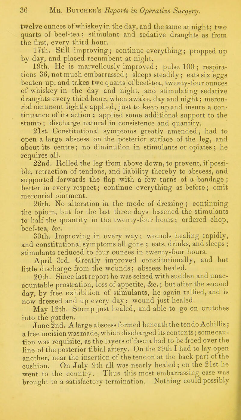 twelve ounces of whiskey in the day, and the same at night; two quarts of beef-tea ; stimulant and sedative draughts as from the first, every third hour. 17th. Still improving; continue everything; propped up by day, and placed recumbent at night. 19th. He is marvellously Improved ; pulse 100; respira- tions 36, not much embarrassed ; sleeps steadily; eats six eggs beaten up, and takes two quarts of beef-tea, twenty-four ounces of whiskey in the day and night, and stimulating sedative draughts every third hour, when awake, day and night; mercu- rial ointment lightly applied, just to keep up and insure a con- tinuance of its action ; applied some additional support to the stump; discharge natural in consistence and quantity. 21st. Constitutional symptoms greatly amended; had to open a large abscess on the posterior surface of the leg, and about its centre; no diminution in stimulants or opiates; he requires all. 22nd. Rolled the leg from above down, to prevent, if possi- ble, retraction of tendons, and liability thereby to abscess, and supported forwards the flap with a few turns of a bandage ; better in every respect; continue everything as before; omit mercurial ointment. 26th. No alteration in the mode of dressing; continuing the opium, but for the last three days lessened the stimulants to half the quantity in the twenty-four hours; ordered chop, beef-tea, &c. 30th. Improving in every way; wounds healing rapidly, and constitutional symptoms all gone ; eats, drinks, and sleeps ; stimulants reduced to four ounces in twenty-four hours. April 3rd. Greatly improved constitutionally, and but little discharge from the wounds; abscess healed. 20th. Since last report he was seized with sudden and unac- countable prostration, loss of appetite, &c.; but after the second day, by free exhibition of stimulants, he again rallied, and is now dressed and up every day; wound just healed. May 12th. Stump just healed, and able to go on crutches into the garden. June 2nd. Alarge abscess formed beneath the tendo Achillis; a free incision wasmade, which discharged its contents; somecau- tion was requisite, as the layers of fascia had to be freed over the line of the posterior tibial artery. On the 29th I had to lay open another, near the insertion of the tendon at the back part of the cushion. On July 9th all was nearly healed; on the 21st he went to the country. Thus this most embarrassing case was brought to a satisfactory termination. Nothing could possibly