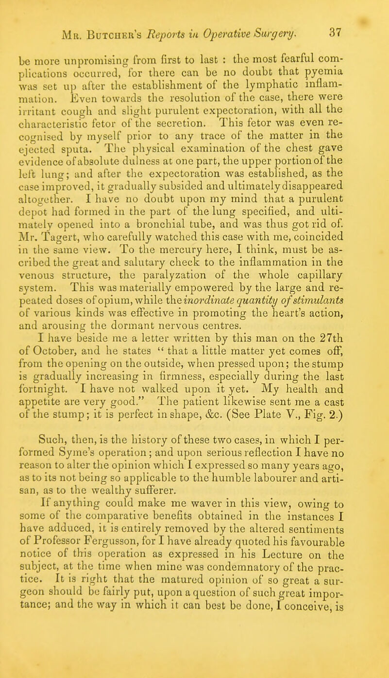 be more unpromising from first to last : the most fearful com- plications occurred, for there can be no doubt that pyemia was set up after the establishment of the lymphatic inflam- nialion. Even towards the resolution of the case, there were irritant cough and slight purulent expectoration, with all the characteristic fetor of the secretion. This fetor was even re- cognised by myself prior to any trace of the matter in the ejected sputa. The physical examination of the chest gave evidence of absolute dulness at one part, the upper portion of the left lung; and after the expectoration was established, as the case improved, it gradually subsided and ultimately disappeared altogether. I have no doubt upon my mind that a purulent depot had formed in the part of the lung specified, and ulti- mately opened into a bronchial tube, and was thus got rid of. Mr. Tagert, who carefully watched this case with me, coincided in the same view. To the mercury here, I think, must be as- cribed the great and salutary check to the inflammation in the venous structure, the paralyzation of the whole capillary system. This was materially empowered by the large and re- peated doses of opium, while t\\e inordinate quantity of stimulants of various kinds was effective in promoting the heart’s action, and arousing the dormant nervous centres. I have beside me a letter written by this man on the 27th of October, and he states “ that a little matter yet comes off, from the opening on the outside, when pressed upon; the stump is gradually increasing in firmness, especially during the last fortnight. I have not walked upon it yet. My health and appetite are very good.” The patient likewise sent me a cast of the stump; it is perfect in shape, &c. (See Plate V., Fig. 2.) Such, then, is the history of these two cases, in which I per- formed Syme’s operation; and upon serious reflection I have no reason to alter the opinion which I expressed so many years ago, as to its not being so applicable to the humble labourer and arti- san, as to the wealthy sufferer. If anything could make me waver in this view, owing to some of the comparative benefits obtained in the instances I have adduced, it is entirely removed by the altered sentiments of Professor Fergusson, for I have already quoted his favourable notice of this operation as expressed in his Lecture on the subject, at the time when mine was condemnatory of the prac- tice. It is right that the matured opinion of so great a sur- geon should be fairly put, upon a question of such great impor- tance; and the way in which it can best be done, I conceive, is