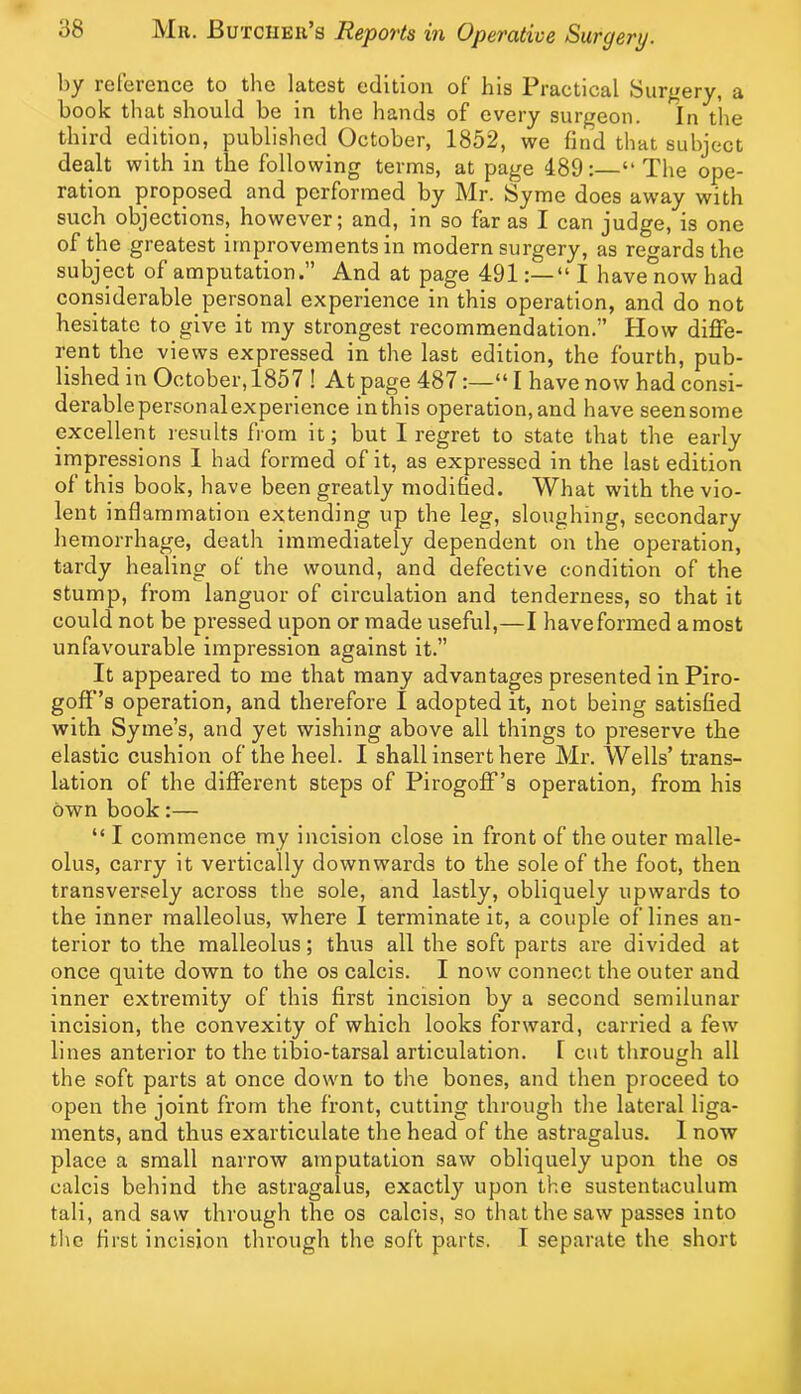 I)y iclcicncc to tlic latest edition of Ins i^ractiCRl Surgery, r book that should be in the hands of every surgeon. In the third edition, published October, 1852, we find that subject dealt with in tbe following terms, at page 189:—“ The ope- ration proposed and performed by Mr. Syme does away with such objections, however; and, in so far as I can judge, is one of the greatest improvements in modern surgery, as regards the subject of amputation.” And at page 491“ I have now had considerable personal experience in this operation, and do not hesitate to give it my strongest recommendation.” How diffe- rent the views expressed in the last edition, the fourth, pub- lished in October, 1857 ! At page 487:—“ I have now had consi- derablepersonal experience in this operation, and have seen some excellent results from it; but I regret to state that the early impressions I had formed of it, as expressed in the last edition of this book, have been greatly modified. What with the vio- lent inflammation extending up the leg, sloughing, secondary hemorrhage, death immediately dependent on the operation, tardy healing of the wound, and defective condition of the stump, from languor of circulation and tenderness, so that it could not be pressed upon or made useful,—I have formed a most unfavourable impression against it.” It appeared to me that many advantages presented in Piro- goff’s operation, and therefore I adopted it, not being satisfied with Syme’s, and yet wishing above all things to preserve the elastic cushion of the heel. I shall insert here Mr. Wells’ trans- lation of the different steps of Pirogofif’s operation, from his own book:— “ I commence my incision close in front of the outer malle- olus, carry it vertically downwards to the sole of the foot, then transversely across the sole, and lastly, obliquely upwards to the inner malleolus, where I terminate it, a couple of lines an- terior to the malleolus; thus all the soft parts are divided at once quite down to the os calcis. I now connect the outer and inner extremity of this first incision by a second semilunar incision, the convexity of which looks forward, carried a few lines anterior to the tibio-tarsal articulation. I cut through all the soft parts at once down to the bones, and then proceed to open the joint from the front, cutting through the lateral liga- ments, and thus exarticulate the head of the astragalus. I now place a small narrow amputation saw obliquely upon the os calcis behind the astragalus, exactly upon the sustentaculum tali, and saw through the os calcis, so that the saw passes into tlie first incision through the soft parts. 1 separate the short