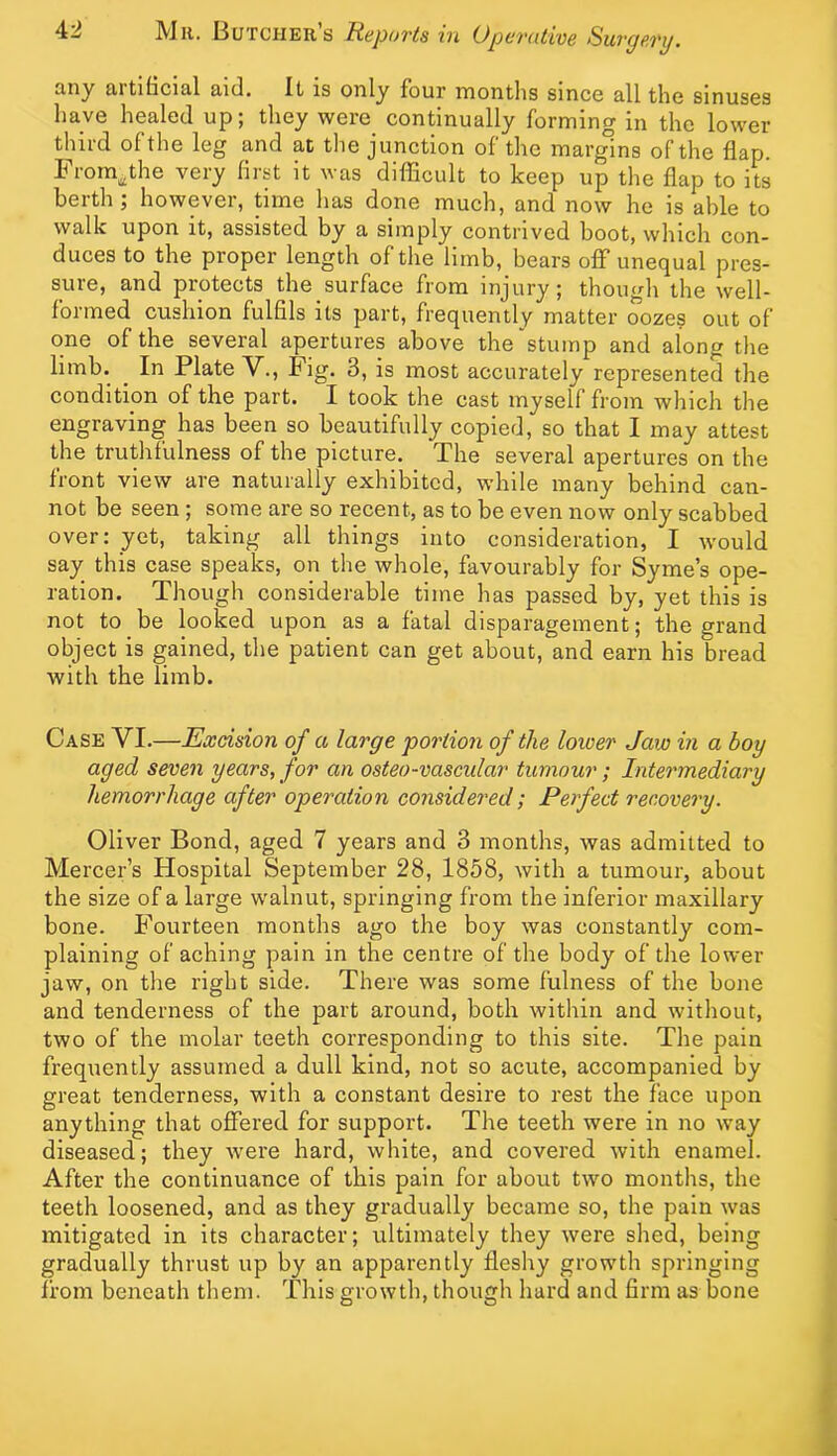 £iny Rrtibcid.1 aid. It is only four montlis since all the sinuses have healed up; they were continually forming in the lower third of the leg and at the junction of the mar^ns of the flap. From^the very first it was diflficult to keep up the flap to its berth; however, time has done much, and now he is able to walk upon it, assisted by a simply contrived boot, which con- duces to the proper length of the limb, bears off unequal pres- sure, and protects the surface from injury; though the well- formed cushion fulfils its part, frequently matter oozes out of one of the several apertures above the stump and along the limb. ^ In Plate V., Fig. 3, is most accurately represented the condition of the part. I took the cast myself from which the engraving has been so beautifully copied, so that I may attest the truthfulness of the picture. The several apertures on the front view are naturally exhibited, while many behind can- not be seen ; some are so recent, as to be even now only scabbed over: yet, taking all things into consideration, I would say this case speaks, on the whole, favourably for Syme’s ope- ration. Though considerable time has passed by, yet this is not to be looked upon as a fatal disparagement; the grand object is gained, the patient can get about, and earn his bread with the limb. Case VI.—Excision of a large portion of the lower Jaw in a boy aged seven years, for an osteo-vascular tumour; Intermediary hemorrhage after operation considered; Perfect recovery. Oliver Bond, aged 7 years and 3 months, Avas admitted to Mercer’s Hospital September 28, 1858, with a tumour, about the size of a large walnut, springing from the inferior maxillary bone. Fourteen months ago the boy was constantly com- plaining of aching pain in the centre of the body of the lower jaw, on the right side. There was some fulness of the bone and tenderness of the part around, both within and without, two of the molar teeth corresponding to this site. The pain frequently assumed a dull kind, not so acute, accompanied by great tenderness, with a constant desire to rest the face upon anything that offered for support. The teeth were in no way diseased; they Avere hard, Avhite, and covered Avith enamel. After the continuance of this pain for about tAvo months, the teeth loosened, and as they gradually became so, the pain Avas mitigated in its character; ultimately they Avere shed, being gradually thrust up by an apparently fleshy growth springing from beneath them. This growth, though hard and firm as bone