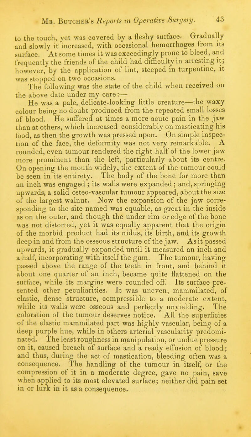 to the touch, yet was covered by a fleshy surface. Gradually and slowly it increased, with occasional hemorrhages from its surface. At some times it was exceedingly prone to bleed, and frequently the friends of the child had difficulty in arresting it; however, by the application of lint, steeped in turpentine, it was stopped on two occasions. The following was the state of the child when received on the above date under my care:— He was a pale, delicate-looking little creature—the waxy colour being no doubt produced from the repeated small losses of blood. He suffered at times a more acute pain in the jaw than at others, which increased considerably on masticating his food, as then the growth was pressed upon. On simple inspec- tion of the face, the deformity was not very remarkable. A rounded, even tumour rendered the right half of the lower jaw more prominent than the left, particularly about its centre. On opening the mouth widely, the extent of the tumour could be seen in its entirety. The body of the bone for more than an inch was engaged ; its walls were expanded ; and, springing upwards, a solid osteo-vascular tumour appeared, about the size of the largest walnut. Now the expansion of the jaw corre- sponding to the site named was equable, as great in the inside as on the outer, and though the under rim or edge of the bone uas not distorted, yet it was equally apparent that the origin of the morbid product had its nidus, its birth, and its growth deep in and from the osseous structure of the jaw. As it passed upwards, it gradually expanded until it measured an inch and a half, incorporating with itself the gum. The tumour, having passed above the range of the teeth in front, and behind it about one quarter of an inch, became quite flattened on the surface, while its margins were rounded off. Its surface pre- sented other peculiarities. It was uneven, mammilated, of elastic, dense structure, compressible to a moderate extent, while its walls were osseous and perfectly unyielding. The coloration of the tumour deserves notice. All the superficies of the elastic mammilated part was highly vascular, being of a deep purple hue, while in others arterial vascularity predomi- nated. The least roughness in manipulation, or undue pressure on it, caused breach of surface and a ready elFusion of blood; and thus, during the act of mastication, bleeding often was a consequence. The handling of the tumour in itself, or the compression of it in a moderate degree, gave no pain, save when applied to its most elevated surface; neither did pain set in or lurk in it as a consequence.
