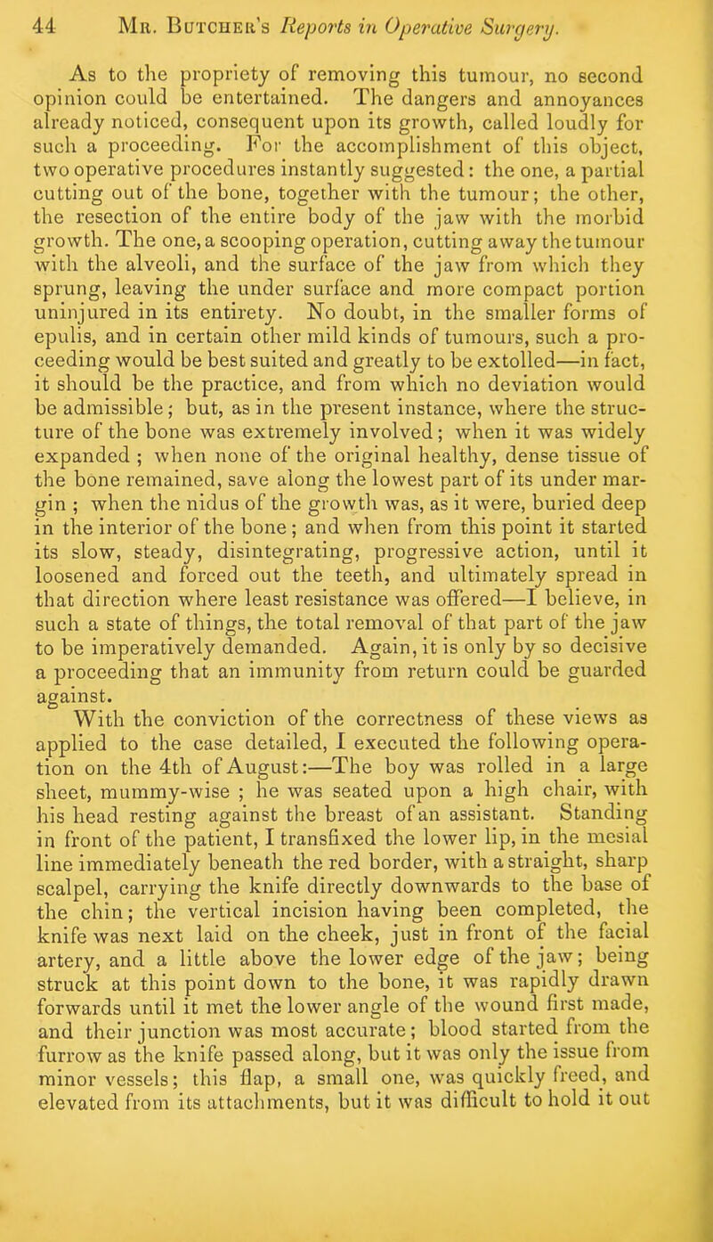 As to the propriety of removing this tumour, no second opinion could be entertained. The dangers and annoyances already noticed, consequent upon its growth, called loudly for such a proceeding. For the accomplishment of this object, two operative procedures instantly suggested: the one, a partial cutting out of the bone, together with the tumour; the other, the resection of the entire body of the jaw with the morbid growth. The one, a scooping operation, cutting away the tumour with the alveoli, and the surface of the jaw from which they sprung, leaving the under surface and more compact portion uninjured in its entirety. No doubt, in the smaller forms of epulis, and in certain other mild kinds of tumours, such a pro- ceeding would be best suited and greatly to be extolled—in fact, it should be the practice, and from which no deviation would be admissible; but, as in the present instance, where the struc- ture of the bone was exti’emely involved; when it was widely expanded ; when none of the original healthy, dense tissue of the bone remained, save along the lowest part of its under mar- gin ; when the nidus of the growth was, as it were, buried deep in the interior of the bone ; and when from this point it started its slow, steady, disintegrating, progressive action, until it loosened and forced out the teeth, and ultimately spread in that direction where least resistance was offered—I believe, in such a state of things, the total removal of that part of the jaw to be imperatively demanded. Again, it is only by so decisive a proceeding that an immunity from return could be guarded against. With the conviction of the correctness of these views as applied to the case detailed, I executed the following opera- tion on the 4th of August:—The boy was rolled in a large sheet, mummy-wise ; he was seated upon a high chair, with his head resting against the breast of an assistant. Standing in front of the patient, I transfixed the lower lip, in the mesial line immediately beneath the red border, with a straight, sharp scalpel, carrying the knife directly downwards to the base of the chin; the vertical incision having been completed, the knife was next laid on the cheek, just in front of the facial artery, and a little above the lower edge of the jaw; being struck at this point down to the bone, it was rapidly drawn forwards until it met the lower angle of the wound first made, and their junction was most accurate; blood started from the furrow as the knife passed along, but it was only the issue from minor vessels; this flap, a small one, was quickly freed, and elevated from its attachments, but it was diflicult to hold it out