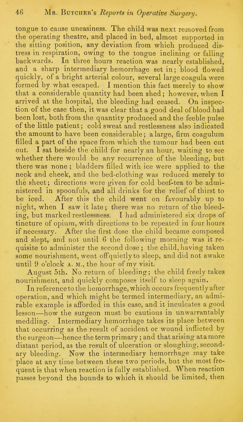 tongue to cause uneasiness. The child was next removed from the operating theatre, and placed in bed, almost supported in the sitting position, any deviation from which produced dis- tress in respiration, owing to the tongue inclining or falling backwards. In three hours reaction was nearly established, and a sharp intermediary hemorrhage set in; blood flowed quickly, of a bright arterial colour, several large coagula were formed by what escaped. I mention this fact merely to show that a considerable quantity had been shed; however, when I arrived at the hospital, the bleeding had ceased. On inspec- tion of the case then, it was clear that a good deal of blood had been lost, both from the quantity produced and the feeble pulse of the little patient; cold sweat and restlessness also indicated the amount to have been considerable; a large, firm coagulum filled a part of the space from which the tumour had been cut out. I sat beside the child for nearly an hour, waiting to see whether there would be any recurrence of the bleeding, but there was none ; bladders filled with ice were applied to the neok and cheek, and the bed-clothing was reduced merely to the sheet; directions were given for cold beef-tea to be admi- nistered in spoonfuls, and all drinks for the relief of thirst to be iced. After this the child went on favourably up to night, when I saw it late; there was no return of the bleed- ing, but marked restlessness. I had administered six drops of tincture of opium, with directions to be repeated in four hours if necessary. After the first dose the child became composed and slept, and not until 6 the following morning was it re- quisite to administer the second dose ; the child, having taken some nourishment, went offquietlyto sleep, and did not awake until 9 o’clock a. m., the hour of ray visit. August 5th. No return of bleeding; the child freely takes nourishment, and quickly composes itself to sleep again. In reference to the hemorrhage, which occurs frequently after operation, and which might be termed intermediary, an admi- rable example is afforded in this case, and it inculcates a good lesson—how the surgeon must be cautious in unwarrantably meddling. Intermediary hemorrhage takes its place between that occurring as the result of accident or wound inflicted by the surgeon—hence the term primary ; and that arising atamore distant period, as the result of ulceration or sloughing, second- ary bleeding. Now the intermediary hemorrhage may take place at any time between these two periods, but the most fre- quent is that when reaction is fully established. When reaction passes beyond the bounds to which it should be limited, then