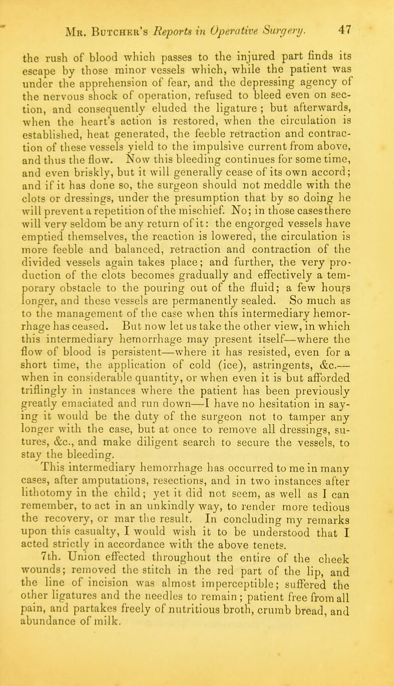 the rush of blood which passes to the injured part finds its escape by those minor vessels which, while the patient was under the apprehension of fear, and the depressing agency of the nervous shock of operation, refused to bleed even on sec- tion, and consequently eluded the ligature ; but afterwards, when the heart’s action is restored, when the circulation is established, heat generated, the feeble retraction and contrac- tion of these vessels yield to the impulsive current from above, and thus the flow. Now this bleeding continues for some time, and even briskly, but it will generally cease of its own accord; and if it has done so, the surgeon should not meddle with the clots or dressings, under the presumption that by so doing he will prevent a repetition of the mischief. No; in those cases there will very seldom be any return of it: the engorged vessels have emptied themselves, the reaction is lowered, the circulation is more feeble and balanced, retraction and contraction of the divided vessels again takes place; and further, the very pro- duction of the clots becomes gradually and effectively a tem- porary obstacle to the pouring out of the fluid; a few hours longer, and these vessels are permanently sealed. So much as to the management of the case when this intermediary hemor- rhage has ceased. But now let us take the other view, in which this intermediary hemorrhage may present itself—where the flow of blood is persistent—where it has resisted, even for a short time, the application of cold (ice), astringents, &c.— when in considerable quantity, or when even it is but afforded triflingly in instances where the patient has been previously greatly emaciated and run down—I have no hesitation in say- ing it would be the duty of the surgeon not to tamper any longer with the case, but at once to remove all dressings, su- tures, &c., and make diligent search to secure the vessels, to stay the bleeding. This intermediary hemorrhage has occurred to me in many cases, after amputations, resections, and in two instances after lithotomy in the child; yet it did not seem, as well as I can remember, to act in an unkindly way, to render more tedious the recovery, or mar the result. In concluding my remarks upon this casualty, I would wish it to be understood that I acted strictly in accordance with the above tenets. 7th. Union effected throughout the entire of the cheek wounds; removed the stitch in the red part of the lip, and the line of incision was almost imperceptible; suffered the other ligatures and the needles to remain ; patient free from all pain, and partakes freely of nutritious broth, crumb bread, and abundance of milk.