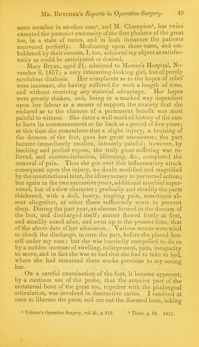 same member in another case“, and hi. Champion'^, has twice cxsectcd the posterior extremity of the (irst phalanx of the great toe, in a state of caries, and in both instances the patients recovered perfectly. Meditating upon these cases, and em- boldened by their success, I, too, achieved my object as satisfac- torily as could be anticipated or desired. hlary Bryan, aged 21, admitted to hlercer’s Hospital, No- vember 6, 1857 ; a very interesting-looking girl, but of purely scrofulous diathesis. Her complaints as to the hopes of relief were incessant, she having suhered for such a length of time, and without receiving any material advantage. Her hopes wore greatly shaken, and, being in a marked way dependent upon her labour as a means of support, the anxiety that she endured as to the chances of a permanent benefit was most painful to witness. She dates a well-marked history of the case to have its commencement so far back as a period of five years; at this time she remembers that a slight injury, a bruising of the dorsum of the foot, gave her great uneasiness; the part became immediately swollen, intensely painful; however, by leeching and perfect repose, the truly great suffering was re- lieved, and counter-irritation, blistering, &c., completed the removal of pain. Thus she got over this inflammatory attack consequent upon the injury, no doubt modified and magnified by the constitutional taint, the idiosyncracy to perverted action; but again in the two successive years, additional mischief super- vened, but of a slow character ; gradually and steadily the parts thickened, with a dull, heavy, tingling pain, sometimes ab- sent altogether, at other times sufficiently acute to prevent sleep. During the past year, an abscess formed in the dorsum of the foot, and discharged itself; matter flowed freely at first, and steadily oozed after, and even up to the present time, that of the above date of her admission. Various means were tried to check the discharge, to crrre the part, before she placed her- self under my care; but she was hurriedly compelled to do so by a sudden increase of swelling, enlargement, pain, incapacity to move, and in fact she was so bad that she had to take to bed, where she had remained three weeks previous to my seeinw her. On a careful examination of the foot, it became apparent, by a cautious use of the probe, that the anterior part of the metatarsal bone of the great toe, together with the phalangeal articulation, was involved in destructive caries. I resolved at once to liberate the parts, and cut out the diseased bone, taking * Velpeau’s Operative Surgery, vol. iii., p. 81G. These, p. 93. 1815.