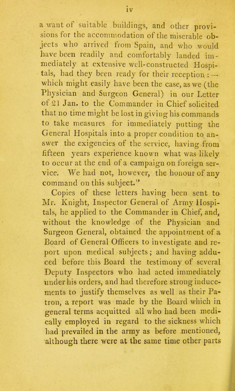 a want of suitable build lugs, and other provi- sions for the accommodation of the miserable ob- jects who arriv'ed from Spain, and who would have been readily and comfortably landed ini’ mediately at extensive well-constructed Hospi- tals, had they been ready for their reception : — which might easily have been the case, as we (the Physician and Surgeon General) in our Letter of 21 Jan. to the Commander in Chief solicited that no time might be lost in giving his commands to take measures for immediately putting the General Hospitals into a proper condition to an- swer the exigencies of the service, having from fifteen years experience known what was likely to occur at the end of a campaign on foreign ser- vice. We had not, however, the honour of any command on this subject.’* Copies of these letters having been sent to Mr. Knight, Inspector General of Army Hospi- tals, he applied to the Commander in Chief, and, without the knowledge of the Physician and Surgeon General, obtained the appointment of a Board of General Officers to investisfate and re- port upon medical subjects; and having addu- ced before this Board the testimony of several Deputy Inspectors who had acted immediately under his orders, and had therefore strong induce- ments to justify themselves as well as their Pa- tron, a report was made by the Board which in general terras acquitted all who had been medi- cally employed in regard to the sickness which had prevailed in the army as before mentioned, although there were at the same time other parts