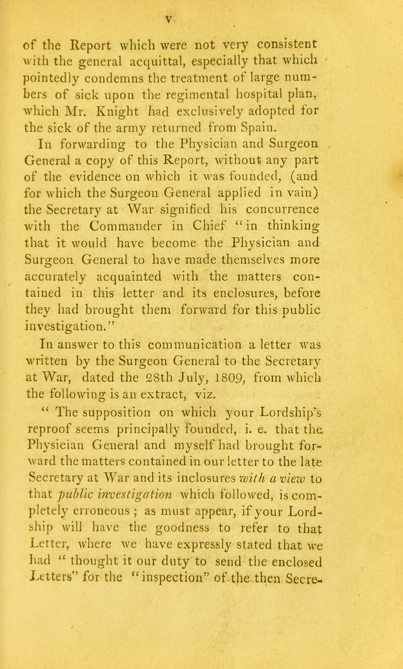 of the Report which were not very consistent with the general acquittal, especially that which • pointedly condemns the treatment of large num- bers of sick upon the regimental hospital plan, which Mr. Knight had exclusively adopted for the sick of the army returned from Spain. In forwarding to the Physician and Surgeon General a copy of this Report, without any part of the evidence on which it was founded, (and for which the Surgeon General applied in vain) the Secretary at War signified his concurrence with the Commander in Chief “ in thinking that it would have become the Physician and Surgeon General to have made themselves more accurately acquainted with the matters con- tained in this letter and its enclosures, before they had brought them forward for this public investigation.” In answer to this communication a letter was written by the Surgeon General to the Secretary at War, dated the 28th July, 1809, from which the following is an extract, viz. “ The supposition on which your Lordship’s reproof seems principally founded, i. e. that the Physician General and myself had brought for- ward the matters contained in our letter to the late Secretary at War and its inclosures xvith a mew to that public investigation which followed, is com- pletely erroneous ; as must appear, if your Lord- ship will have the goodness to refer to that Letter, where we have expressly stated that we had “ thought it our duty'to send the enclosed Letters” for the “inspection” of the then Secre-