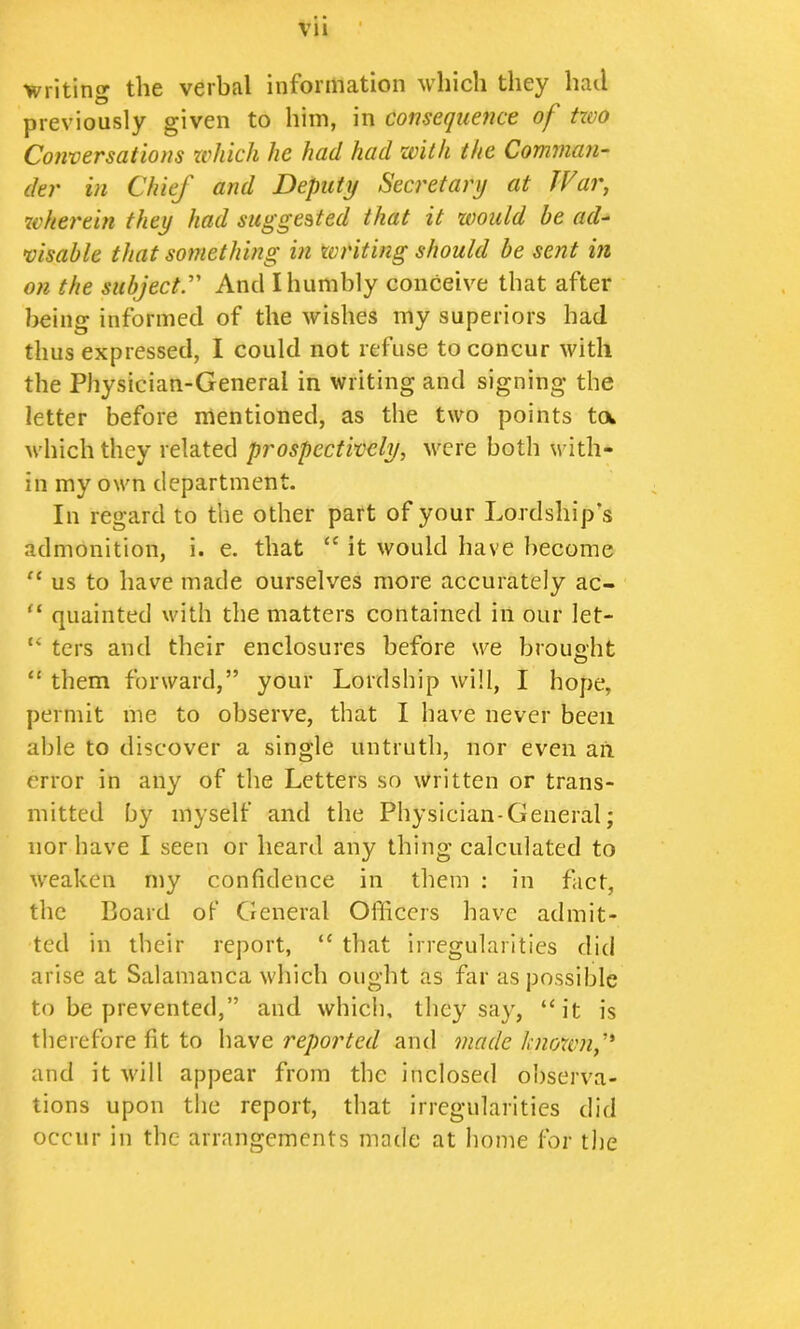 writing the verbal information which they had previously given to him, in consequence of tzvo Conversations which he had had with the Comnian^ der in Chief and Deputy Secretary at JVar, wherein they had suggested that it would be ad^ visable that something in writing should be sent in on the subject^ And I humbly conceive that after being informed of the wishes my superiors had thus expressed, I could not refuse to concur with the Physician-General in writing and signing the letter before mentioned, as the two points toi Avhich they related prospectively, were both with- in my own department. In regard to the other part of your Lordship’s admonition, i. e. that “ it would have become us to have made ourselves more accurately ac- “ quainted with the matters contained in our let- “ ters and their enclosures before we brouaht “ them forward,” your Lordship will, I hope, permit me to observe, that I liave never been able to discover a single untruth, nor even an error in any of the Letters so written or trans- mitted by myself and the Physician-General; nor have I seen or heard any thing calculated to weaken my confidence in them : in fact, the Board oF Cieneral Officers have admit- ted in their report, “ tliat irregularities did arise at Salamanca which ought as far as possible to be prevented,” and whicli, they say, “it is therefore fit to reported and made known f and it will appear from the inclosed observa- tions upon the report, that irregularities did occur in the arrangements made at home for the