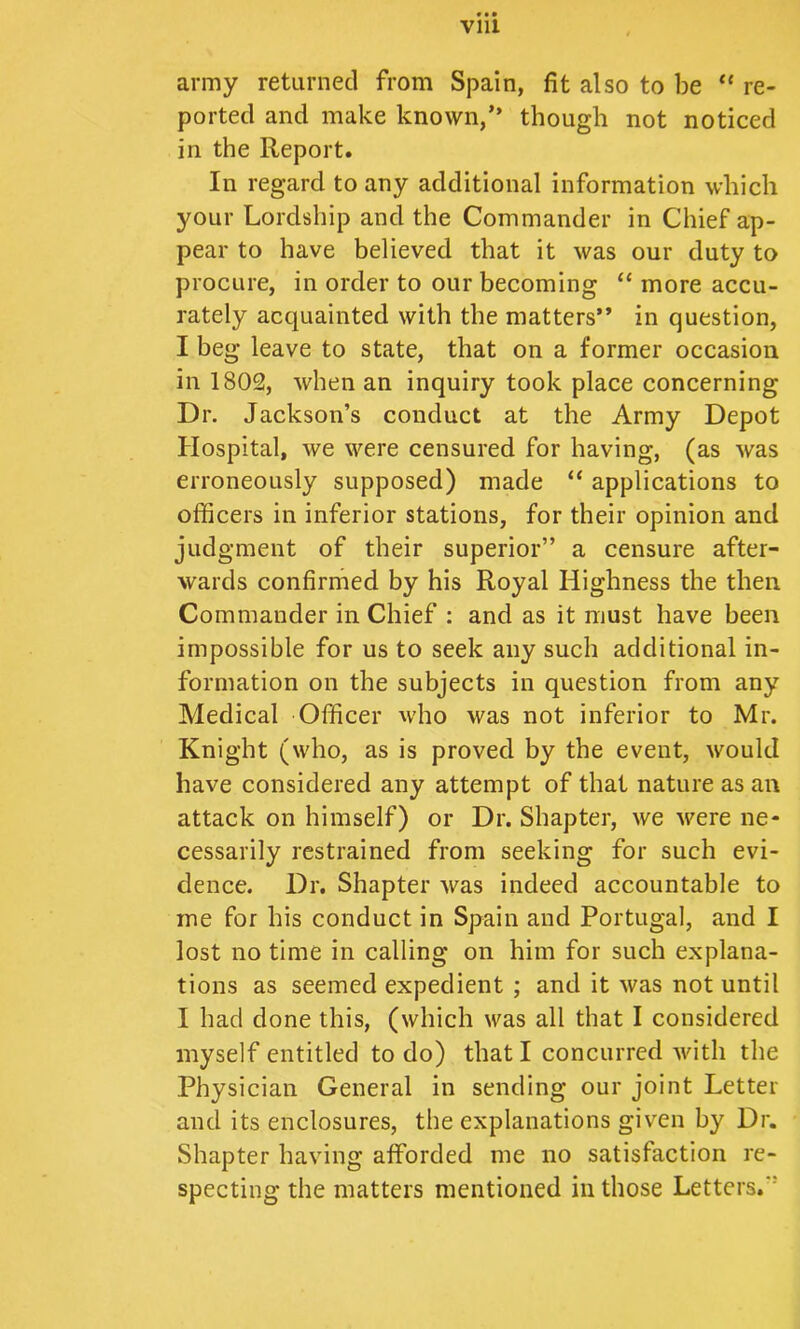 Vlll army returned from Spain, fit also to be “ re- ported and make known,” though not noticed in the Report. In regard to any additional information which your Lordship and the Commander in Chief ap- pear to have believed that it was our duty to procure, in order to our becoming more accu- rately acquainted with the matters” in question, I beg leave to state, that on a former occasion in 1802, when an inquiry took place concerning Dr. Jackson’s conduct at the Army Depot Hospital, we were censured for having, (as was erroneously supposed) made “ applications to officers in inferior stations, for their opinion and judgment of their superior” a censure after- wards confirmed by his Royal Highness the then Commander in Chief : and as it must have been impossible for us to seek any such additional in- formation on the subjects in question from any Medical Officer who was not inferior to Mr. Knight (who, as is proved by the event, would have considered any attempt of that nature as an attack on himself) or Dr. Shapter, we were ne- cessarily restrained from seeking for such evi- dence. Dr. Shapter was indeed accountable to me for his conduct in Spain and Portugal, and I lost no time in calling on him for such explana- tions as seemed expedient ; and it was not until I had done this, (which was all that I considered myself entitled to do) that I concurred with the Physician General in sending our joint Letter and its enclosures, the explanations given by Dr. Shapter having afforded me no satisfaction re- specting the matters mentioned in those Letters.”