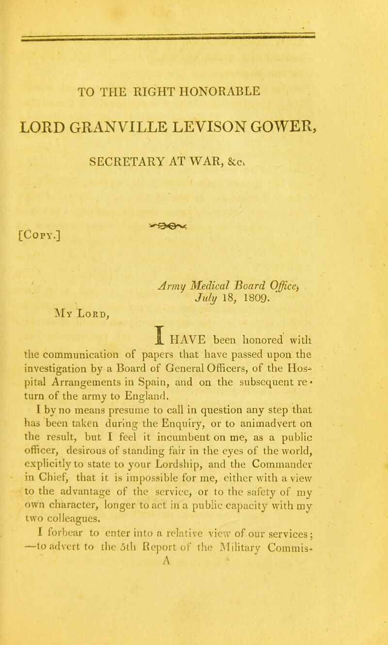 TO THE RIGHT HONORABLE LORD GRANVILLE LEVISON GOWER, SECRETARY AT WAR, &c. / [Copy.] jMy Lord, Army Medical Board Office^ July 18, 1809. I HAVE been honored with the communication of papers that have passed upon the investigation by a Board of General Officers, of the Hos- pital Arrangements in Spain, and on the subsequent re • turn of the army to Englanrl. I by no means presume to call in question any step that has been taken during the Enquiry, or to animadvert on the result, but I feel it incumbent on me, as a public officer, desirous of standing fair in the eyes of the world, explicitly to state to your Lordship, and the Commander ' in Chief, that it is impossible for me, either with a view to the advantage of the service, or to the safety of my own character, longer to act in a public capacity with my two colleagues. I forbear to enter into a relative view of our services; —to advert to the 5th Heport of the Militarv Commis- A