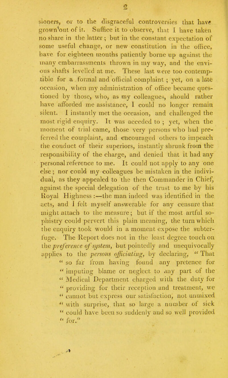 e>. sioners, or to the disgraceful controversies that have grovvn'out of it. Suffice it to observe, that I have taken no share in the latter ; but in the constant expectation of some useful change, or new constitution in the office, have for eighteen months patiently borne up against the many embarrassments thrown in my way, and the envi- ous shafts levelled at me. These last were too contemp- tible for a formal and official complaint ; yet, on a ItltC occasion, when my administration of office became ques- tioned by those, who> as my colleagues, should rather have afforded me assistance, I could no longer remain silent. 1 instantly met the occasion, and challenged the most rigid enquiry. It was acceded to ; yet, when the moment of trial came, those very persons who had pre- ferred the complaint, and encouraged others to impeach the conduct of their superiors, instantly shrunk from the responsibility of the charge, and denied that it had any personal reference to me. It could not apply to any one else; nor could my colleagues be mistaken in the indivi- dual, as they appealed to the then Commander in Chief, against the special delegation of the trust to me by his Rojail Highness :—the man indeed was identified in the acts, and 1 felt myself answerable for any censure that might attach to the measure; but if the most artful so- phistry could pervert this plain meaning, the turn which the enquiry took would in a moment expose the subter- fuge. The Report does not in the least degree touch on xhe preference of system, but pointedly and unequivocally applies to the persons officiating, by declaring, “ That “ so far from having found any pretence for “ imputing blame or neglect to any part of the “ Medical Department charged with the duty for “ providing for their reception and treatment, we “ cannot but express our satisfaction, not unmixed with surprise, that so large a number of sick “ could have been so suddenly and so well provided for.’'