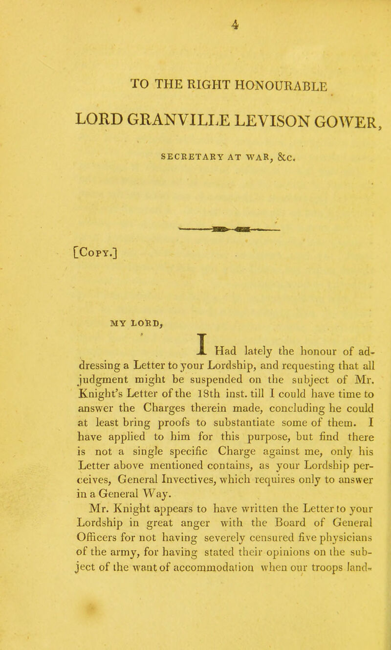 TO THE RIGHT HONOURABLE LORD GRANVILI.E LEVISON GOWER, SECRETARY AT WAR, &C. [Copy.] MY LORD, T JL Had lately the honour of ad- dressing a Letter to your Lordship, and requesting that all judgment might be suspended on the subject of Mr. Knight’s Letter of the 18th inst. till I could have time to answer the Charges therein made, concluding he could at least bring proofs to substantiate some of them. I have applied to him for this purpose, but find there is not a single specific Charge against me, only his Letter above mentioned contains, as your Lordship per- ceives, General Invectives, which requires only to answer in a General Way. Mr. Knight appears to have written the Letter to your Lordship in great anger with the Board of General Officers for not having severely censured five physicians of the army, for having stated their opinions on the sub- ject of the want of accommodation when our troops land-.