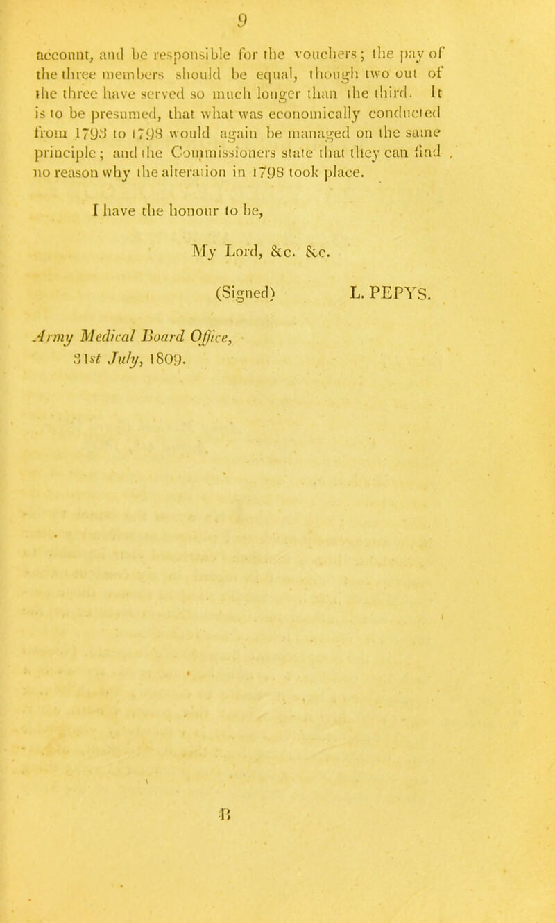 ncconnt, ami be responsible for ibe voiicbers; ibe pay of the three members should be equal, though two out ot ilie three have served so much longer than the third. It is to be presumed, that what was econotnically conducted from .17yd to l7yS would again be managed on the same principle; and the Coinmissioners slate that they can ilnd , no reason why the alteraiioti in t798 took place. I have the honour to be. My Lord, &c. 8cc. (Signed) Armt/ Medical Hoard Of/ice, 3\st July, l80y. L. PEPYS.