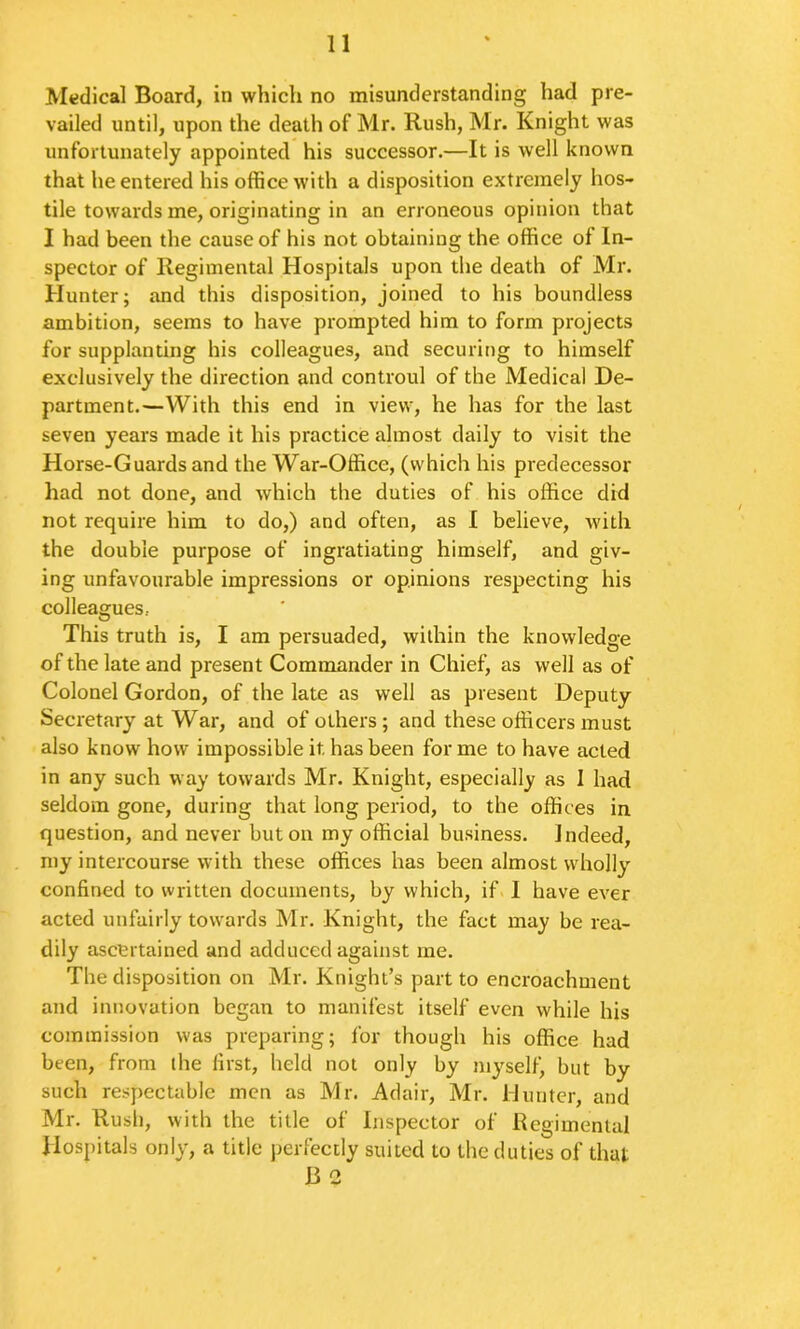 Medical Board, in which no misunderstanding had pre- vailed until, upon the death of Mr. Rush, Mr. Knight was unfortunately appointed his successor.—It is well known that he entered his office with a disposition extremely hos- tile towards me, originating in an erroneous opinion that I had been the cause of his not obtaining the office of In- spector of Regimental Hospitals upon the death of Mr. Hunter; and this disposition, joined to his boundless ambition, seems to have prompted him to form projects for supplanting his colleagues, and securing to himself exclusively the direction and controul of the Medical De- partment.—With this end in view, he has for the last seven years made it his practice almost daily to visit the Horse-Guards and the War-Office, (which his predecessor had not done, and which the duties of his office did not require him to do,) and often, as I believe, with the double purpose of ingratiating himself, and giv- ing unfavourable impressions or opinions respecting his colleagues, This truth is, I am persuaded, within the knowledge of the late and present Commander in Chief, as well as of Colonel Gordon, of the late as well as present Deputy Secretary at War, and of others; and these officers must also know how impossible it has been for me to have acted in any such way towards Mr. Knight, especially as I had seldom gone, during that long period, to the offices in question, and never but on my official business. Indeed, my intercourse with these offices has been almost wholly confined to written documents, by which, if> I have ever acted unfairly towards Mr. Knight, the fact may be rea- dily ascertained and adduced against me. The disposition on Mr. Knight’s part to encroachment and innovation began to manifest itself even while his commission was preparing; for though his office had been, from the first, held not only by myself, but by such respectable men as Mr. Adair, Mr, Munter, and Mr. Rush, with the title of Inspector of Regimental Hospitals only, a title perfectly suited to the duties of that B 2