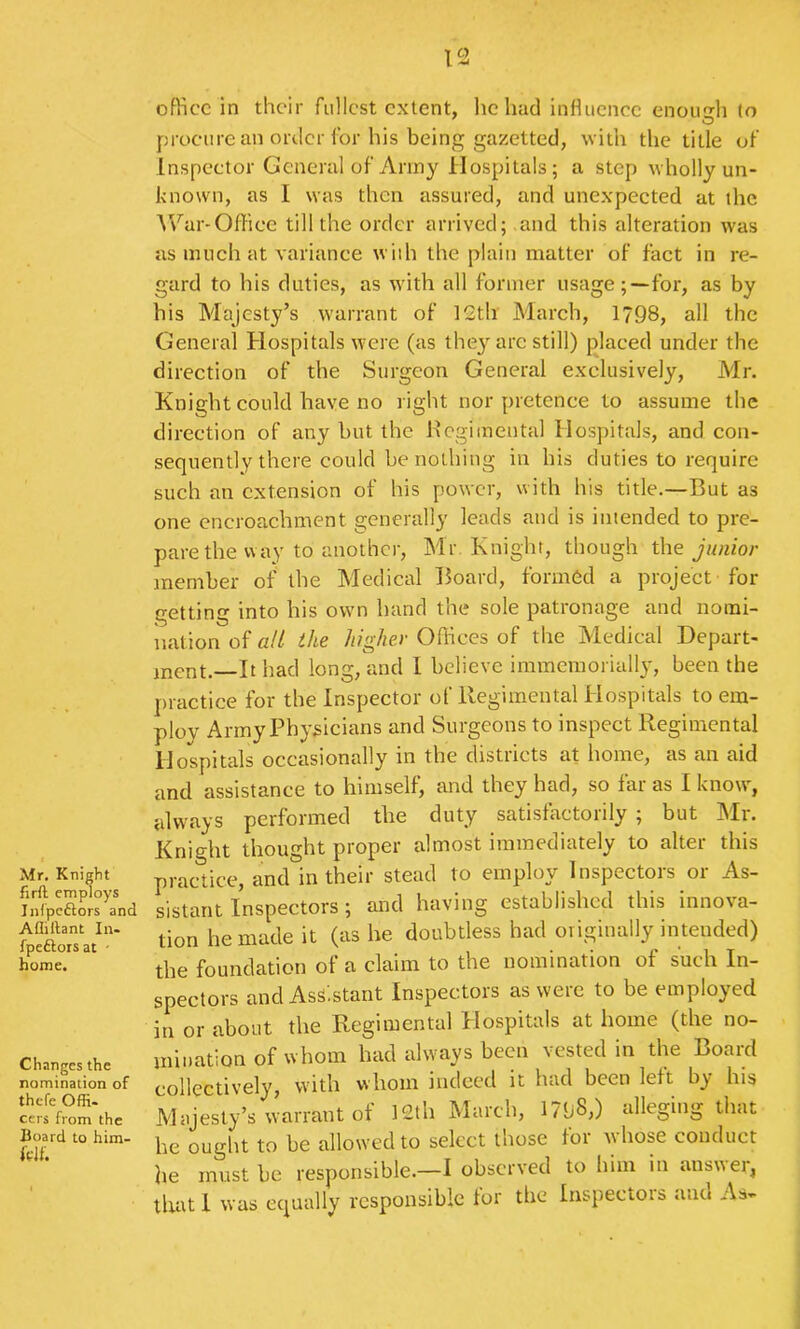 Mr, Knight firft employs Inl'pcftors and Afliftant In- fpeftors at - home. Changes the nomination of thefe Offi- cers from the Board to him- office in their fullest extent, he had influenee enough to procure an order for his being gazetted, with the title of Inspector General of Army Hospitals; a step wholly un- known, as I was then assured, and unexpected at the War-Office till the order arrived;.and this alteration was as much at variance wiih the plain matter of fact in re- gard to his duties, as with all former usage;—for, as by his Majesty’s warrant of 12th March, 1798, all the General Hospitals were (as they arc still) placed under the direction of the Surgeon General exclusively, Mr. Knight could have no right nor pretence to assume the direction of any but the Hcgimental Hospitals, and con- sequently there could be nothing in his duties to require such an extension of his power, with his title.—But as one encroachment generally leads and is intended to pre- pare the way to another, Mr. Knight, though the junior tnember of the Medical Board, formed a project for getting into his own band the sole patronage and nomi- iiation of a/l the higher Offices of the Medical Depart- ment.—It had long, and 1 believe immcmorially, been the practice for the Inspector of Regimental Hospitals to em- ploy Army Physicians and Surgeons to inspect Regimental Hospitals occasionally in the districts at home, as an aid and assistance to himself, and they had, so far as I know, always performed the duty satisfactorily ; but Mr. Knight thought proper almost immediately to alter this practice, and in their stead to employ Inspectors or As- sistant Inspectors; and having established this innova- tion he made it (as he doubtless had originally intended) the foundation of a claim to the nomination of such In- spectors and Assistant Inspectors as were to be employed in or about the Regimental Plospitals at home (the no- mination of whom had always been vested in the Board collectively, with whom indeed it had been left by his Majesty’s warrant of 12th March, 171i8>) alleging that he ouglrt to be allowed to select those for whose conduct he must be responsible.—I observed to him in answer, that 1 was equally responsible tor the Inspectors and As-