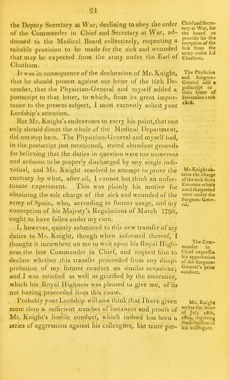 the Deputy Secretary at War, declining to obey the order of the Commander in Chief and Secretary at War, ad- dressed to the Medical Board collectively, respecting a suitable provision to be made for the sick and wounded that may be expected from the army under the Earl of Chatham. It was in consequence of the declaration of Mr. Knight, that lie should protest against our letter of the 10th De- cember, that the Physician-General and myself added a postscript to that letter, to which, from its great impor- tance to the present subject, I most earnestly solicit your Lordship’s attention. But Mr. Knight’s endeavours to carry his point,that one only should direct the whole of the Medical Department, did not stop here. The Physician-General and myself had, in the jrostscript just mentioned, stated abundant grounds for believing that the duties in question were too numerous and arduous to be properly discharged by any single indi- vidual, and Mr. Knight resolved to attempt to prove the contrary by what, after all, 1 cannot but think an unfor- tunate experiment. This was plainly his motive for obtaining the sole charge of the sick and wounded of the army of Spain, who, according to former usage, and my conception of his Majesty’s Regulations of March 1798, ought to have fallen under my care. I, however, quietly submitted to this new transfer of my duties to Mr. Knight, though when informed thereof, I thought it incumbent on me to wait upon his Royal High- ness the late Commander in Chief, and request him to declare whether this transfer proceeded from an\' disap- probation of my former conduct on similar occasions; and 1 was satisfied as well as gratified by the assurance, which his Royal Highness was pleased to give me, of its not having proceeded from this cause. Probably your Lordship will nosv think that I have given more than a sufficient number of instances and proofs of Mr, Knight’s hostile conduct, which indeed has been a geries of aggressions against his colleagues, but more par- Chiefand Secre- tary at War, for the board to provide for the reception of the fick. from the army under Ld Chatham. The Phyficiao and Surgeon- General add a poftscript to their letter of December loth aSo8. Mr.Knight ob- tains the charge of the sick from Corunna which until thatperiod were under die Surgeon- Gene- ral. The Com- mander in Chief expretTes his approbation of the Surgeon- General’s prior conduct. _Mr. Knight writes the letter of July i8th, i8og, requiring thediftnillion ol his colleagues.
