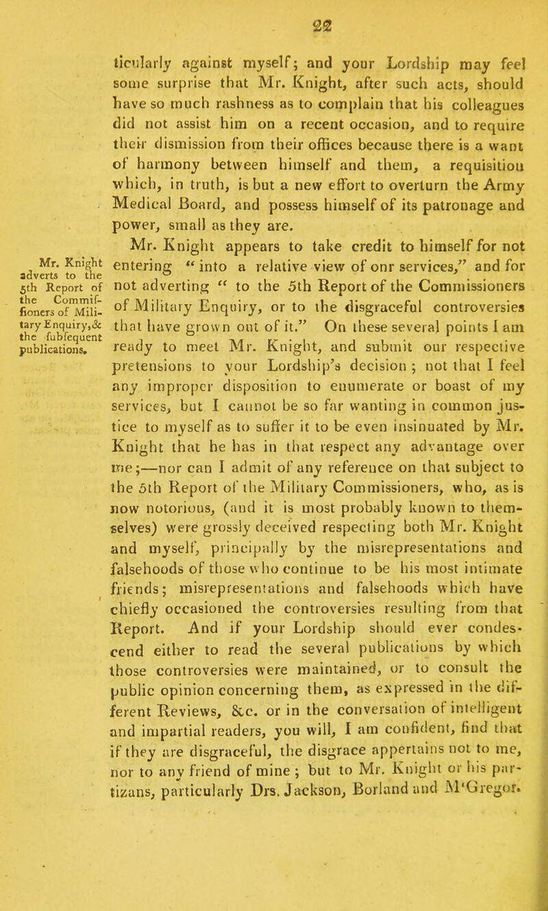 Mr. Knight adverts to the 5th Report of the Commif- fioners of Mili- tary Enquiry,& the fubfequent publications. ticnlarly against myself; and your Lordship may feel some surprise that Mr. Knight, after such acts, should have so much rashness as to complain that his colleagues did not assist him on a recent occasion, and to require their dismission from their offices because there is a want of harmony between himself and them, a requisition which, in truth, is but a new effort to overturn the Army Medical Board, and possess himself of its patronage and power, small as they are. Mr. Knight appears to take credit to himself for not entering “ into a relative view of onr services,” and for not adverting “ to the 5th Report of the Commissioners of Military Enquiry, or to the disgraceful controversies that have grown out of it.” On these several points 1 am ready to meet Mr. Knight, and submit our respective pretensions to your Lordship’s decision ; not that I feel any improper disposition to enumerate or boast of my services, but I cannot be so far wanting in common jus- tice to myself as to suffer it to be even insinuated by Mr. Knight that be has in that respect any advantage over me;—nor can I admit of any reference on that subject to the 5th Report of the Military Commissioners, who, as is now notorious, (and it is most probably known to them- selves) w'ere grossly deceived respecting both Mr. Knight and myself, principally by the misrepresentations and falsehoods of those who continue to be his most intimate friends; misrepresentations and falsehoods which have chiefly occasioned the controversies resulting from that Report. And if your Lordship should ever condes- cend either to read the several publications by which those controversies were maintained, or to consult the public opinion concerning them, as expressed in the dil- ferent Reviews, &c. or in the conversation of intelligent and impartial readers, you will, I am confident, find that if they are disgraceful, the disgrace appertains not to me, nor to any friend of mine ; but to Mr. Knight or his par- tizans, particularly Drs. Jackson, Borland and M'Ciregor.