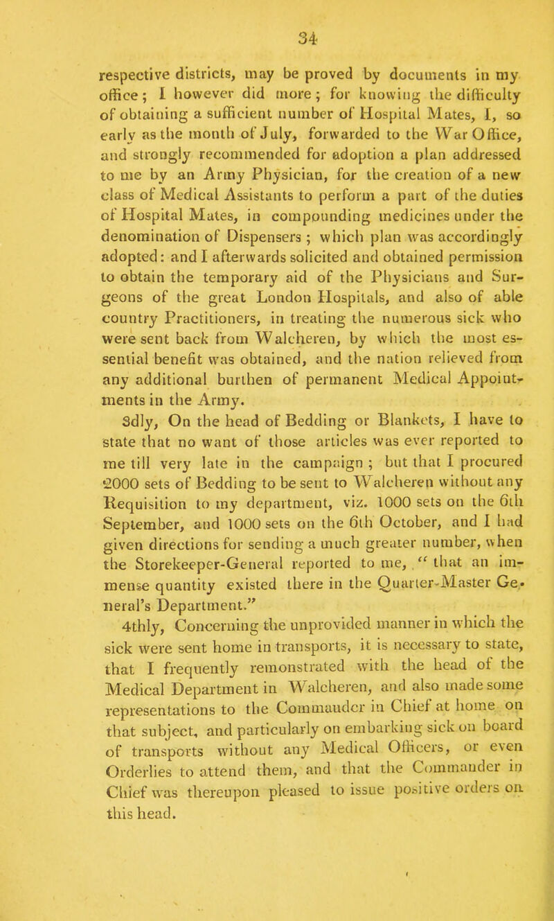 respective districts, may be proved by documents in my office; 1 however did more; for knowing the difficulty of obtaining a sufficient number of Hospital Mates, I, so earlv as the month of July, forwarded to the War Office, and strongly recommended for adoption a plan addressed to me by an Army Physician, for the creation of a new class of Medical Assistants to perform a part of the duties of Hospital Mates, in compounding medicines under the denomination of Dispensers; which plan was accordingly adopted: and I afterwards solicited and obtained permission to obtain the temporary aid of the Physicians and Sur- geons of the great London Hospitals, and also of able country Practitioners, in treating the numerous sick who were sent back from Walcheren, by which the most es- sential benefit was obtained, and the nation relieved from any additional burthen of permanent Medical Appoint- ments in the Army. Sdly, On the head of Bedding or Blankets, I have to state that no want of those articles was ever reported to me till very late in the campaign ; but that I procured iOOO sets of Bedding to be sent to Walcheren without any Requisition to my department, viz. 1000 sets on the 6ih September, and 1000 sets on the 6lh October, and 1 had given directions for sending a much greater number, when the Storekeeper-General reported to me, that an im- mense quantity existed there in the Quarter-Master Ge* iieral’s Department.” 4thly, Concerning the unprovided manner in which the sick were sent home in transports, it is necessary to state, that I frequently remonstrated wnth the head of the Medical Department in Walcheren, and also made some representations to the Commaudcr in Chief at home on that subject, and particularly on embarking sick on board of transports without any Medical Officers, or even Orderlies to attend them, and that the Commander in Chief was thereupon pleased to issue positive ordeis on this head.