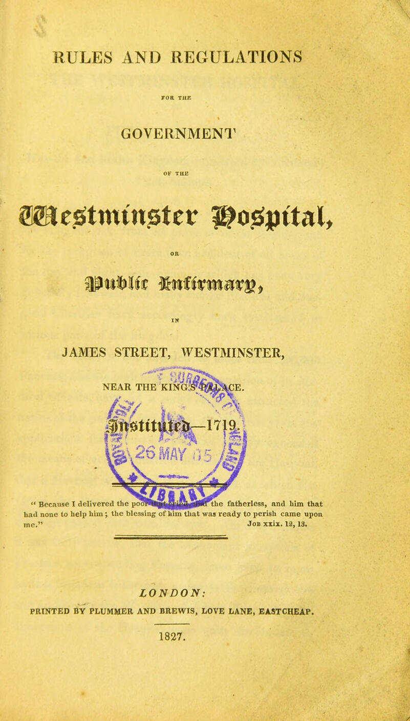 RULES AND REGULATIONS FOR THE GOVERNMENT OF TUI! Westminster i^o.Sjutal, SPuMfa JAMES STREET, WESTMINSTER, had none to help him ; the blessing of him that was ready to perish came upon me.” Job xxix. 12,13. LONDON: PRINTED BY PLUMMER AND BREWIS, LOVE LANE, EASTCHEAP. 1827.