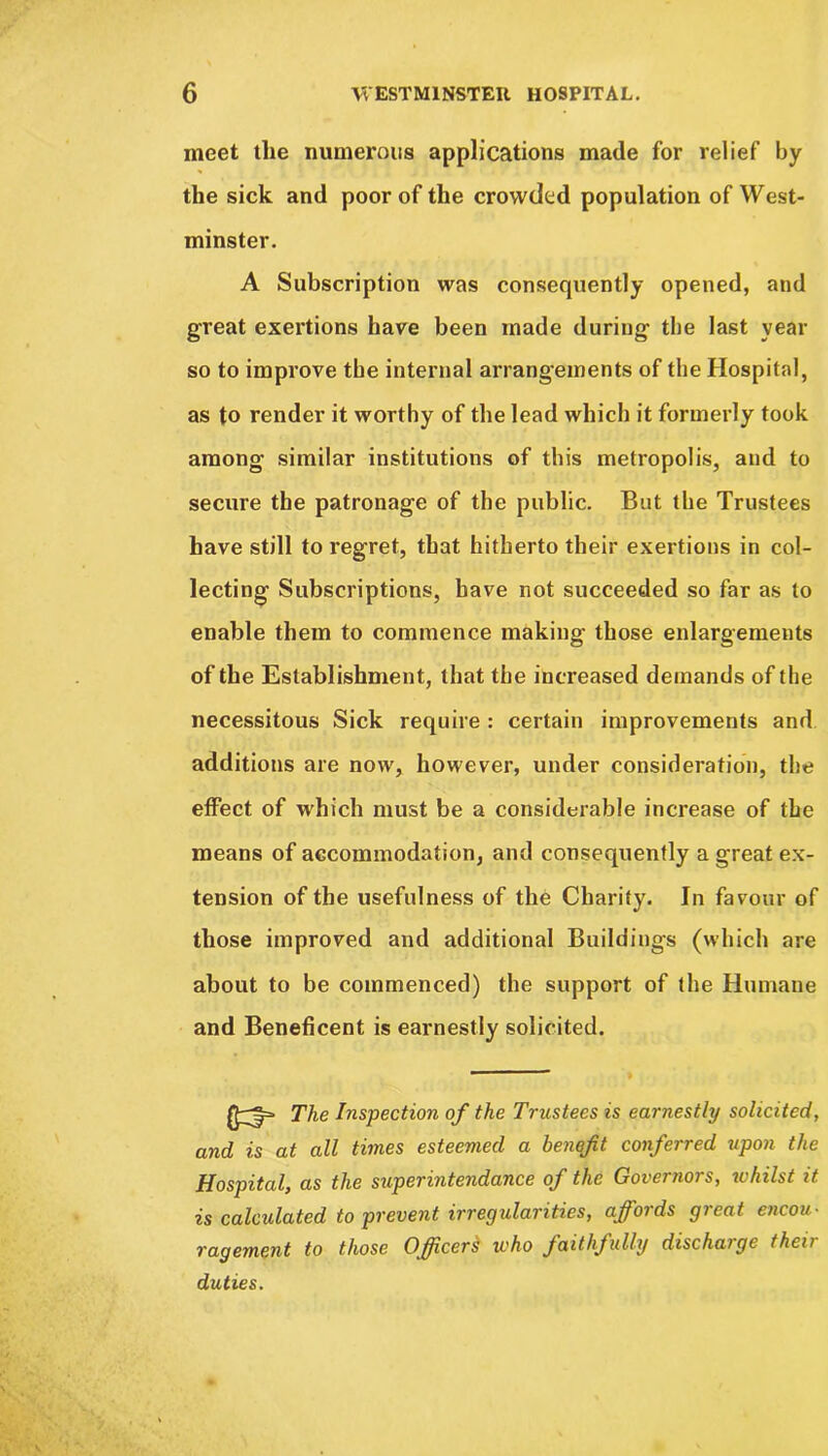 meet the numerous applications made for relief by the sick and poor of the crowded population of West- minster. A Subscription was consequently opened, and great exertions have been made during tbe last year so to improve the internal arrangements of the Hospital, as to render it worthy of the lead which it formerly took among similar institutions of this metropolis, and to secure the patronage of the public. But tbe Trustees have still to regret, that hitherto their exertions in col- lecting Subscriptions, have not succeeded so far as to enable them to commence making those enlargements of the Establishment, that the increased demands of the necessitous Sick require : certain improvements and additions are now, however, under consideration, the effect of which must be a considerable increase of the means of accommodation, and consequently a great ex- tension of the usefulness of the Charity. In favour of those improved and additional Buildings (which are about to be commenced) the support of the Humane and Beneficent is earnestly solicited. {£3= The Inspection of the Trustees is earnestly solicited, and is at all times esteemed a benefit conferred upon the Hospital, as the superintendance of the Governors, whilst it is calculated to prevent irregularities, affords great encou- ragement to those Officers who faithfully discharge their duties.