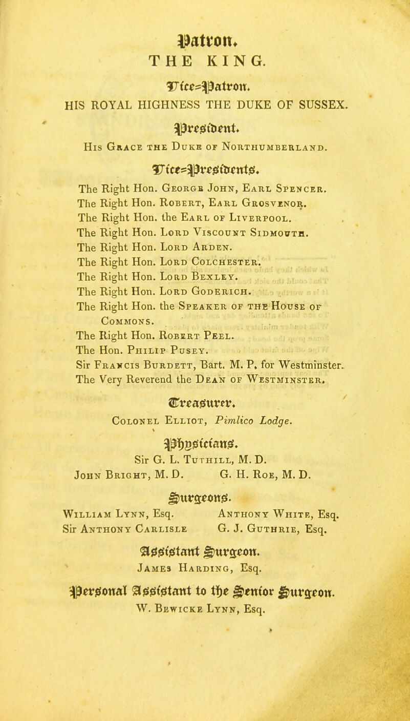 Ration* THE KING. SXto-^atrou. HIS ROYAL HIGHNESS THE DUKE OF SUSSEX. 5|Pr*0(b*nt» His Grace the Duke of Northumberland. V itt^v ogftrontjs. The Right Hon. George John, Earl Spencer. The Right Hon. Robert, Earl Grosvenor. The Right Hon. the Earl of Liverpool. The Right Hon. Lord Viscount Sidmouth. The Right Hon. Lord Arden. The Right Hon. Lord Colchester. The Right Hon. Lord Bexley. The Right Hon. Lord Goderich. The Right Hon. the Speaker of the House of Commons. . i.'.-rri \ . ;• . The Right Hon. Robert Peel. The Hon. Philip Pusey. Sir Francis Burdett, Bart. M. P, for Westminster. The Very Reverend the Dean of Westminster. ^Treasurer. Colonel Elliot, Pimlico Lodge. \ ^ggtftans?. Sir G. L. Tutiiill, M. D. John Bright, M. D. G. H. Roe, M. D. fjnurcjoongs. William Lynn, Esq. Anthony White, Esq. Sir Anthony Carlisle G. J. Guthrie, Esq. Stegrigtant J-puvcjeou. James Harding, Esq. pergonal agsgtdtant to tf>e gxut'or Jhtrcjoou. W. Bbwicke Lynn, Esq.