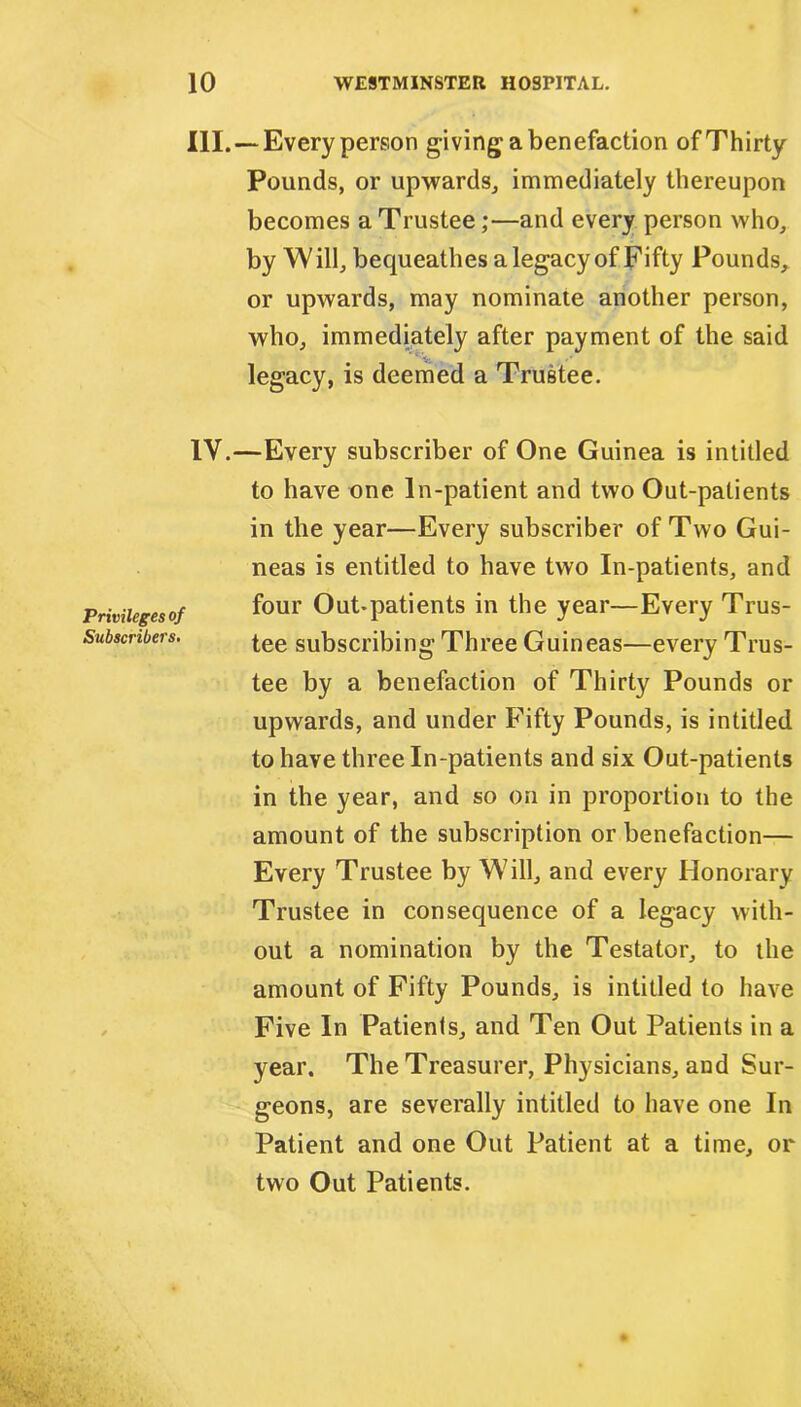 III. —Every person giving a benefaction of Thirty Pounds, or upwards,, immediately thereupon becomes a Trustee;—and every person who, by W ill, becpieathes a legacy of Fifty Pounds, or upwards, may nominate another person, who, immediately after payment of the said * legacy, is deemed a Trustee. Privileges of Subscribers. IV.—Every subscriber of One Guinea is intitled to have one ln-patient and two Out-patients in the year—Every subscriber of Two Gui- neas is entitled to have two In-patients, and four Out-patients in the year—Every Trus- tee subscribing Three Guineas—every Trus- tee by a benefaction of Thirty Pounds or upwards, and under Fifty Pounds, is intitled to have three In-patients and six Out-patients in the year, and so on in proportion to the amount of the subscription or benefaction— Every Trustee by Will, and every Honorary Trustee in consequence of a legacy with- out a nomination by the Testator, to the amount of Fifty Pounds, is intitled to have Five In Patients, and Ten Out Patients in a year. The Treasurer, Physicians, and Sur- geons, are severally intitled to have one In Patient and one Out Patient at a time, or two Out Patients.