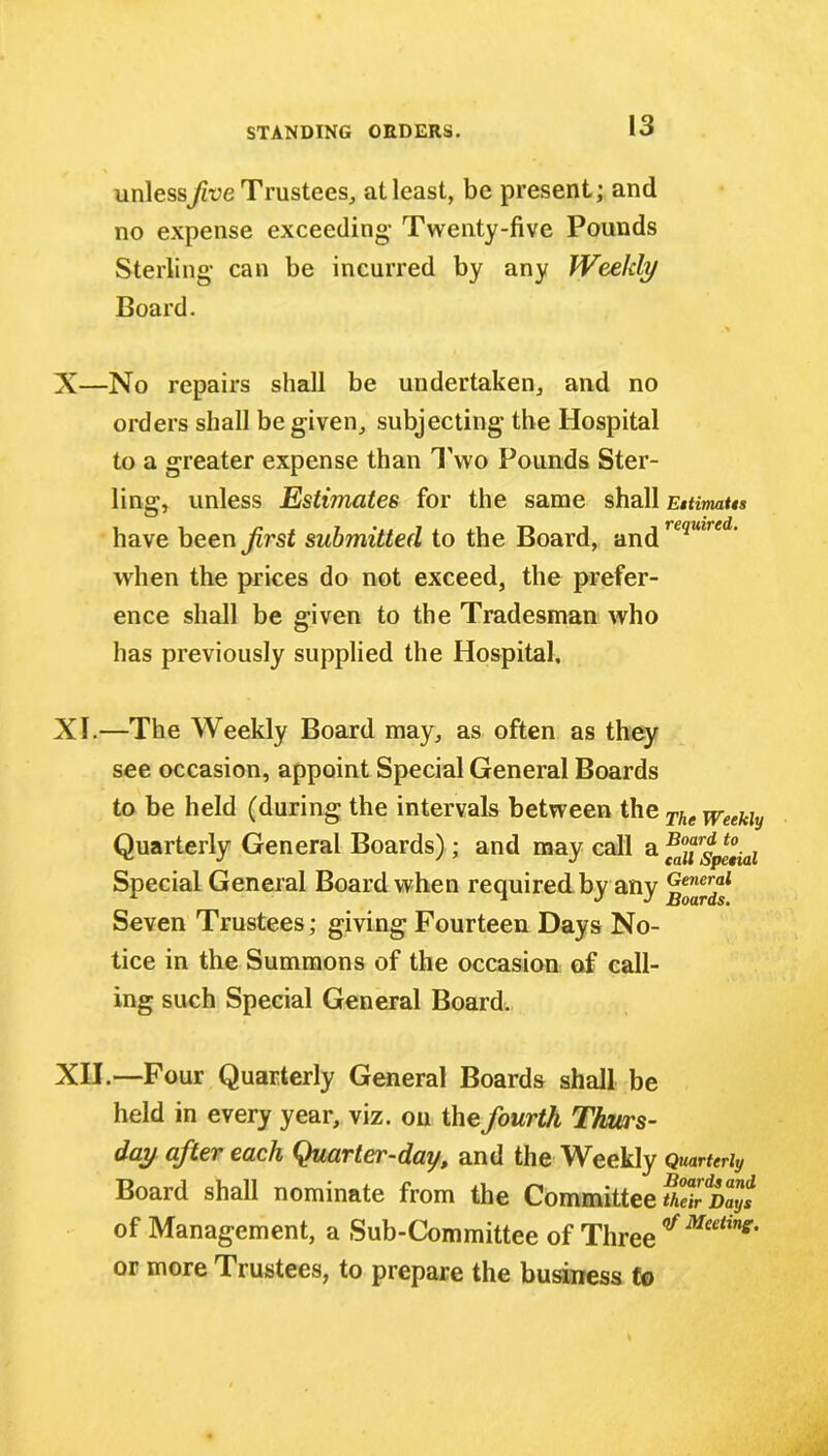 unless five Trustees, at least, be present; and no expense exceeding- Twenty-five Pounds Sterling- can be incurred by any Weekly Board. > X—No repairs shall be undertaken, and no orders shall be given, subjecting the Hospital to a greater expense than Two Pounds Ster- ling, unless Estimates for the same shall Eitimaiis have been frst submitted to the Board, and required* when the prices do not exceed, the prefer- ence shall be given to the Tradesman who has previously supplied the Hospital, XI. —The Weekly Board may, as often as they see occasion, appoint Special General Boards to be held (during the intervals between the The Weekly Quarterly General Boards); and may call a t^ial Special General Board when required by any Seven Trustees; giving Fourteen Days No- tice in the Summons of the occasion of call- ing such Special General Board. XII. —Four Quarterly General Boards shall be held in every year, viz. on the fourth Thurs- day after each Quarter-day, and the Weekly Quarterly Board shall nominate from the Committee fheirdDays of Management, a Sub-Committee of Three or more Trustees, to prepare the business to