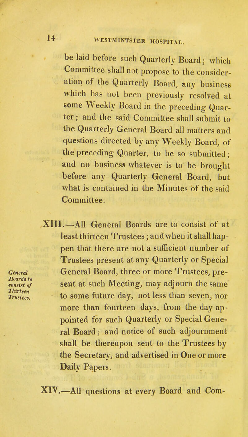 be laid before such Quarterly Board; which Committee shall not propose to the consider- ation of the Quarterly Board, any business which has not been previously resolved at some Weekly Board in the preceding- Quar- ter; and the said Committee shall submit to the Quarterly General Board all matters and questions directed by any Weekly Board, of the preceding Quarter, to be so submitted; and no business whatever is to be brought before any Quarterly General Board, but what is contained in the Minutes of the said Committee. General Boards to eonsist of Thirteen Trustees. XIII.—All General Boards are to consist of at least thirteen Trustees; and when it shall hap- pen that there are not a sufficient number of Trustees present at any Quarterly or Special General Board, three or more Trustees, pre- sent at such Meeting, may adjourn the same to some future day, not less than seven, nor more than fourteen days, from the day ap- pointed for such Quarterly or Special Gene- ral Board; and notice of such adjournment shall be thereupon sent to the Trustees by the Secretary, and advertised in One or more Daily Papers. XIV.—All questions at every Board and Com-