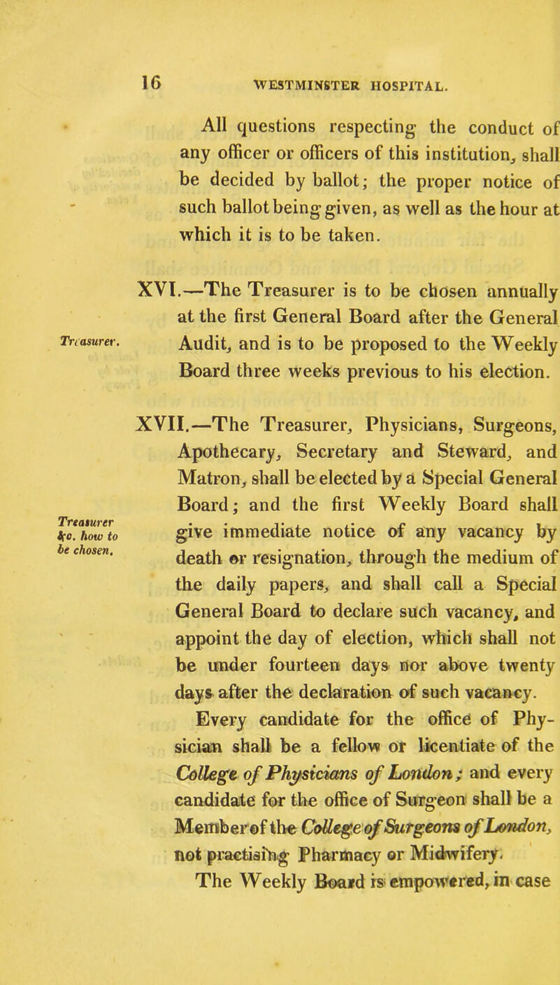 Treasurer. Treasurer how to be chosen. All questions respecting- the conduct of any officer or officers of this institution, shall be decided by ballot; the proper notice of such ballot being given, as well as the hour at which it is to be taken. XVI. —The Treasurer is to be chosen annually at the first General Board after the General Audit, and is to be proposed to the Weekly Board three weeks previous to his election. XVII. —The Treasurer, Physicians, Surgeons, Apothecary, Secretary and Steward, and Matron, shall be elected by a Special General Board; and the first Weekly Board shall give immediate notice of any vacancy by death ©r resignation, through the medium of the daily papers, and shall call a Special General Board to declare such vacancy, and appoint the day of election, which shall not be under fourteen days nor above twenty days after the declaration of such vacancy. Every candidate for the office of Phy- sician shall be a fellow or licentiate of the College of Physicians of London ; and every candidate for the office of Surgeon shall be a Member ©f the College of Surgeons of London, not practising Pharmacy or Midwifery. The Weekly Board rs empowered, in case