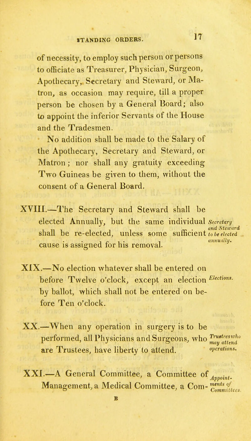 of necessity, to employ such person or persons to officiate as Treasurer., Physician, Surgeon, Apothecary, Secretary and Steward, or Ma- tron, as occasion may require, till a proper person be chosen by a General Board; also to appoint the inferior Servants of the House and the Tradesmen. No addition shall be made to the Salary of the Apothecary, Secretary and Steward, or Matron ; nor shall any gratuity exceeding Two Guineas be given to them, without the consent of a General Board. XVIII.—The Secretary and Steward shall be elected Annually, but the same individual Secretary .. . iii rr ■ an(* Steward shall be re-elected, unless some sufficient tobeeiected . . t n , . , annually. cause is assigned tor his removal. XIX.—No election whatever shall be entered on before Twelve o’clock, except an election Elections- by ballot, which shall not be entered on be- fore Ten o’clock. XX. —When any operation in surgery is to be performed, all Physicians and Surgeons, who are Trustees, have liberty to attend. operations. XXI. —A General Committee, a Committee of^ i?lf. Management, a Medical Committee, a Com- cZmfiu.s B