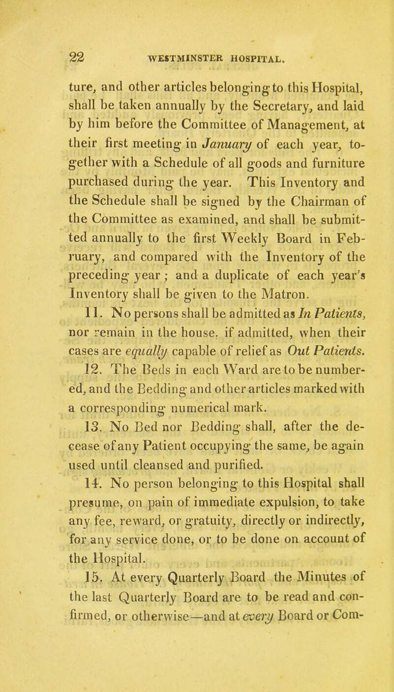 ture, and other articles belonging-to this Hospital, shall be taken annually by the Secretary, and laid by him before the Committee of Management, at their first meeting in January of each year, to- gether with a Schedule of all goods and furniture purchased during the year. This Inventory and the Schedule shall be signed by the Chairman of the Committee as examined, and shall be submit- ted annually to the first Weekly Board in Feb- ruary, and compared with the Inventory of the preceding year; and a duplicate of each year's Inventory shall be given to the Matron. 11. No persons shall be admitted as In Patients, nor remain in the house, if admitted, when their cases are equally capable of relief as Out Patients. 12. The Beds in each Ward are to be number- ed, and the Bedding and other articles marked with a corresponding numerical mark. 13. No Bed nor Bedding shall, after the de- cease of any Patient occupying the same, be again used until cleansed and purified. 14. No person belonging to this Hospital shall presume, on pain of immediate expulsion, to take any fee, reward, or gratuity, directly or indirectly, for any service done, or to be done on account of the Hospital. 15. At every Quarterly Board the Minutes of the last Quarterly Board are to be read and con- firmed, or otherwise—and at every Board or Com-