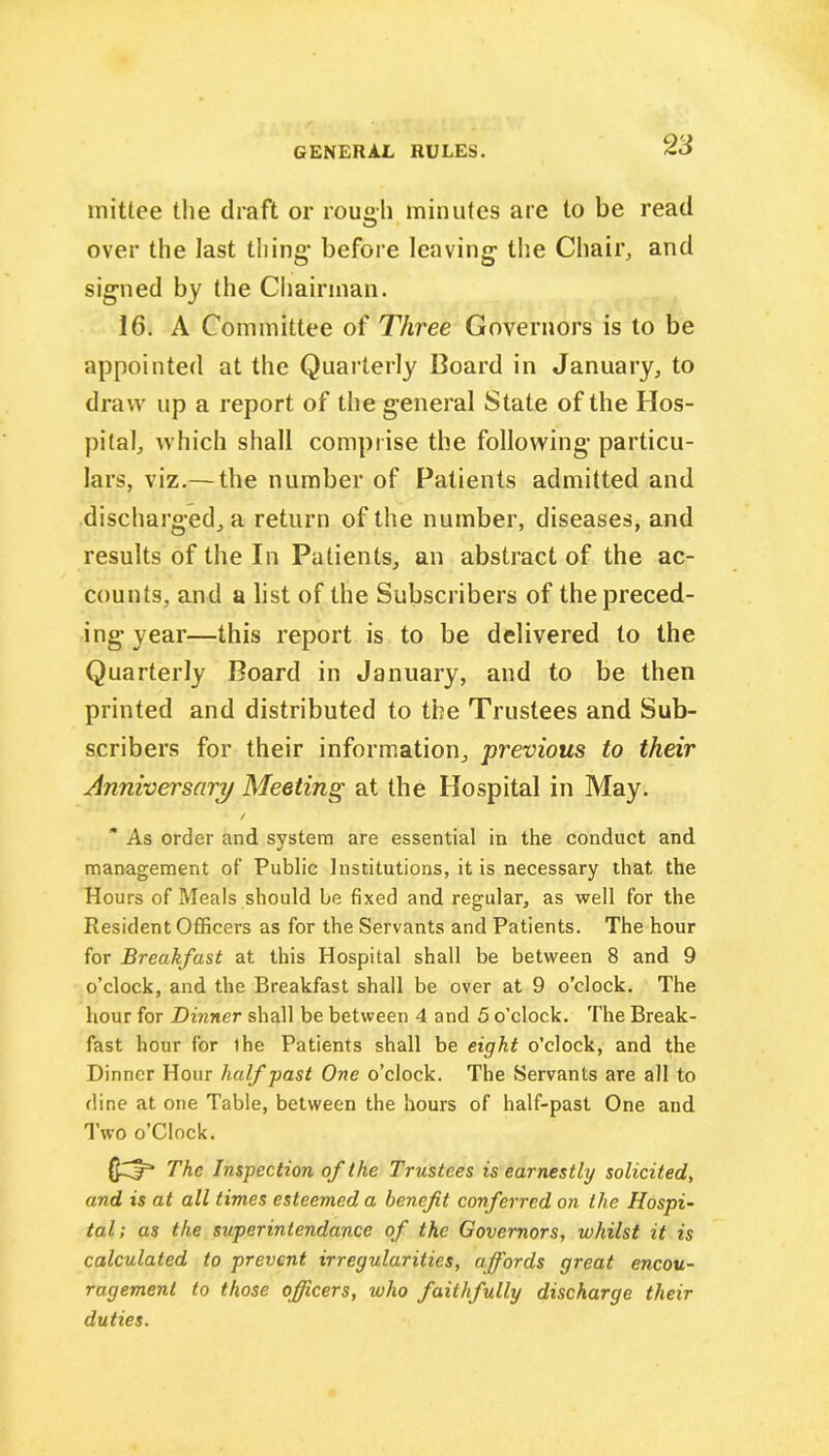 mittee the draft or rough minutes are to be read over the last thing before leaving the Chair, and signed by the Chairman. 16. A Committee of Three Governors is to be appointed at the Quarterly Board in January, to draw up a report of the general State of the Hos- pital, which shall comprise the following particu- lars, viz.— the number of Patients admitted and discharged, a return of the number, diseases, and results of the In Patients, an abstract of the ac- counts, and a list of the Subscribers of the preced- ing year—this report is to be delivered to the Quarterly Board in January, and to be then printed and distributed to the Trustees and Sub- scribers for their information, previous to their Anniversary Meeting at the Hospital in May. / * As order and system are essential in the conduct and management of’ Public Institutions, it is necessary that the Hours of Meals should be fixed and regular, as well for the Resident Officers as for the Servants and Patients. The hour for Breakfast at this Hospital shall be between 8 and 9 o’clock, and the Breakfast shall be over at 9 o’clock. The hour for Dinner shall be between 4 and 5 o’clock. The Break- fast hour for ihe Patients shall be eight o’clock, and the Dinner Hour half past One o’clock. The Servants are all to dine at one Table, between the hours of half-past One and Two o’Clock. $3“ The Inspection of the Trustees is earnestly solicited, and is at all times esteemed a benefit conferred on the Hospi- tal; as the superintendance of the Governors, whilst it is calculated to prevent irregularities, affords great encou- ragement to those officers, who faithfully discharge their duties.