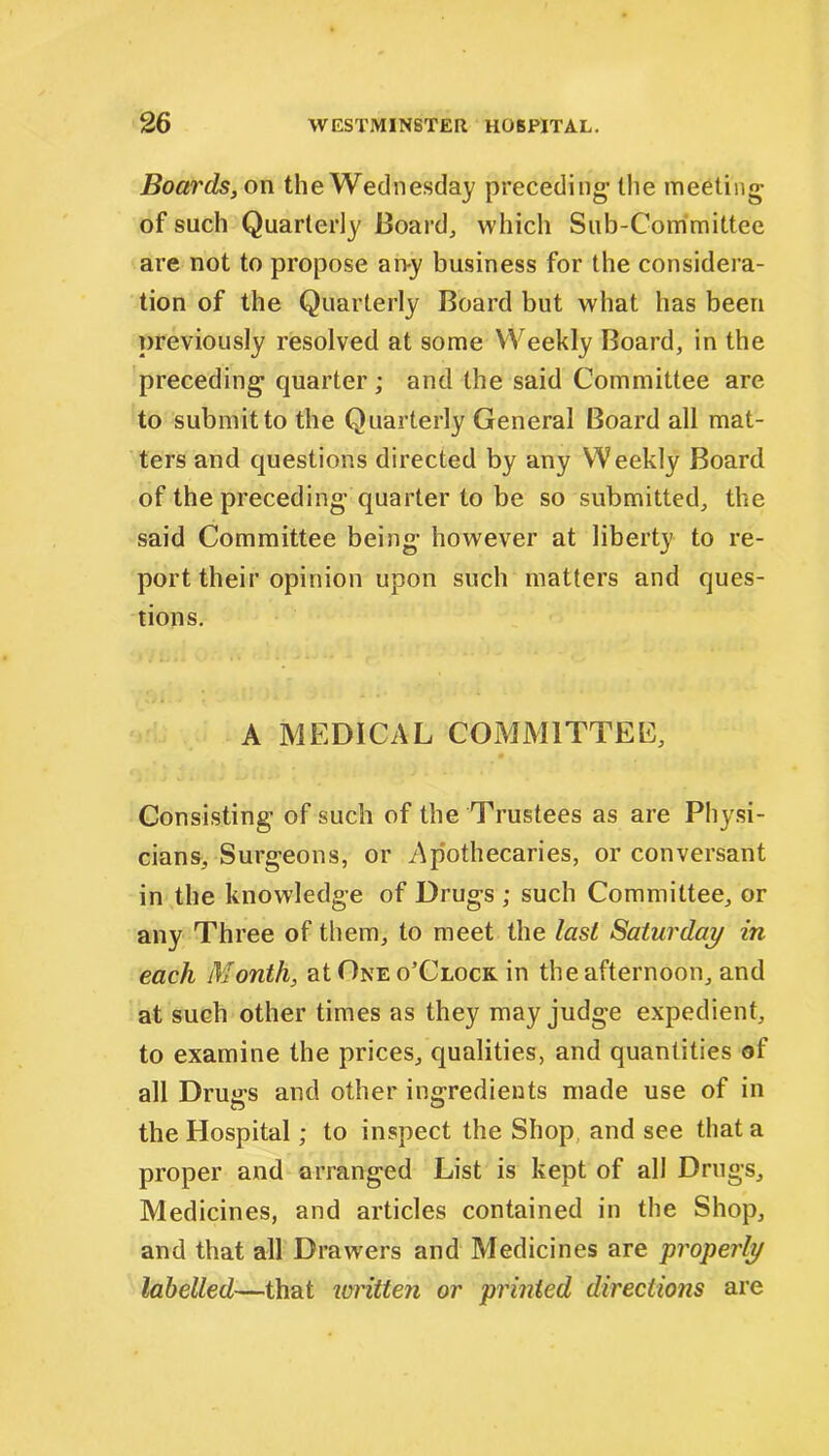 Boards, on the Wednesday preceding the meeting of such Quarterly Board, which Sub-Committee are not to propose an-y business for the considera- tion of the Quarterly Board but what has been previously resolved at some Weekly Board, in the preceding quarter; and the said Committee are to submit to the Quarterly General Board all mat- ters and questions directed by any Weekly Board of the preceding quarter to be so submitted, the said Committee being however at liberty to re- port their opinion upon such matters and ques- tions. A MEDICAL COMMITTEE, Consisting of such of the Trustees as are Physi- cians, Surgeons, or Apothecaries, or conversant in the knowledge of Drugs ; such Committee, or any Three of them, to meet the last Saturday in each Month, at One o’Clocr in the afternoon, and at such other times as they may judge expedient, to examine the prices, qualities, and quantities of all Drugs and other ingredients made use of in the Hospital; to inspect the Shop and see that a proper and arranged List is kept of all Drugs, Medicines, and articles contained in the Shop, and that all Drawers and Medicines are properly labelled—that written or printed directions are