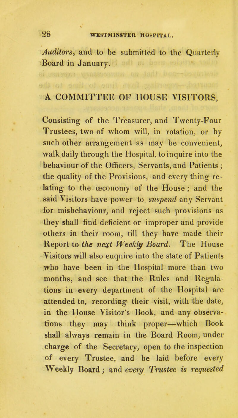 Auditors, and to be submitted to the Quarterly Board in January. A COMMITTEE OF HOUSE VISITORS, Consisting of the Treasurer, and Twenty-Four Trustees, two of whom will, in rotation, or by such other arrangement as may be convenient, walk daily through the Hospital, to inquire into the behaviour of the Officers, Servants, and Patients ; the quality of the Provisions, and every thing re- lating to the ceconomy of the House; and the said Visitors have power to suspend any Servant for misbehaviour, and reject such provisions as they shall find deficient or improper and provide others in their room, till they have made their Report to the next Weekly Board. The House Visitors will also euqnire into the state of Patients who have been in the Hospital more than two months, and see that the Rules and Regula- tions in every department of the Hospital are attended to, recording their visit, with the date, in the House Visitor’s Book, and any observa- tions they may think proper—which Book shall always remain in the Board Room, under charge of the Secretary, open to the inspection of every Trustee, and be laid before every Weekly Board; and eveiy Trustee is requested