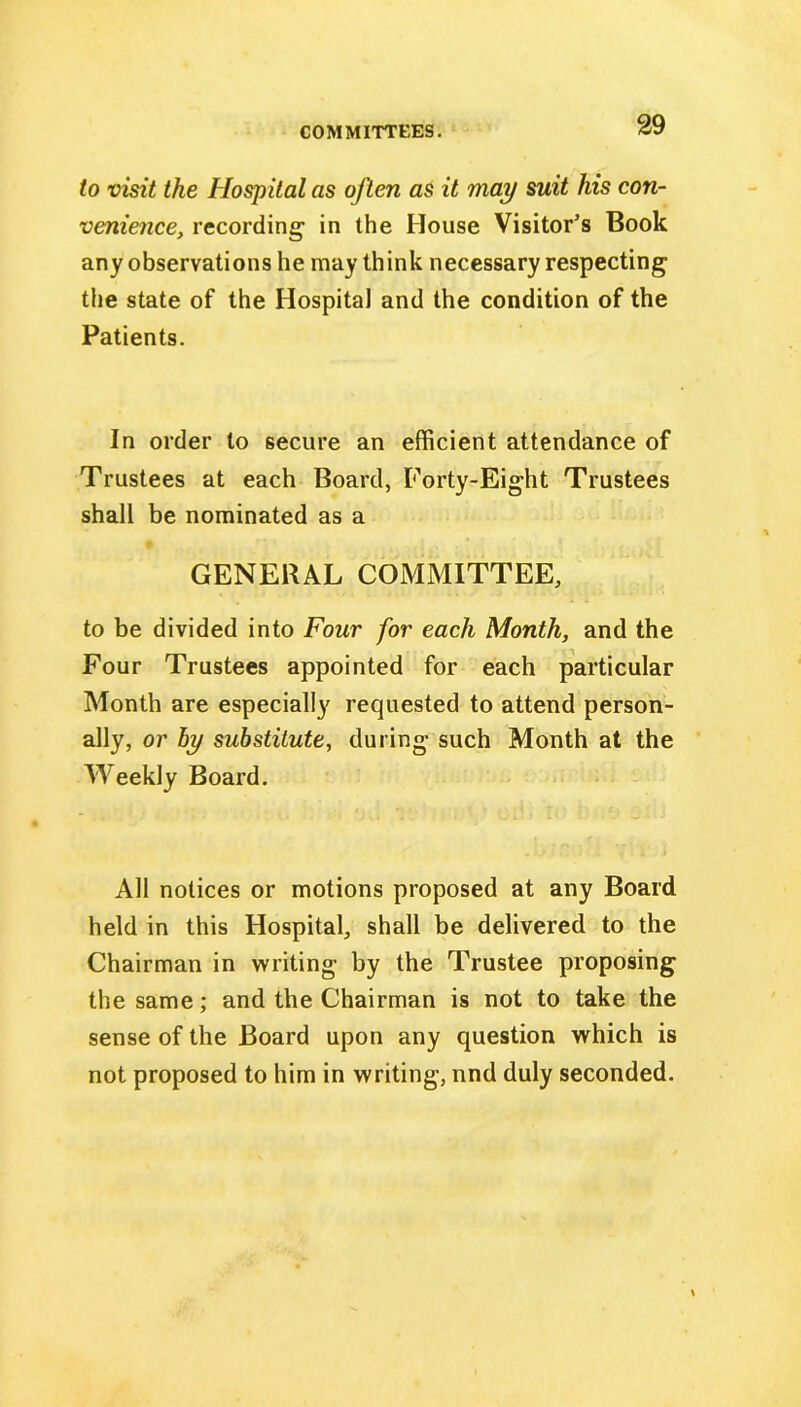 to visit the Hospital as often as it may suit his con- venience, recording in the House Visitor’s Book any observations he may think necessary respecting the state of the Hospital and the condition of the Patients. In order to secure an efficient attendance of Trustees at each Board, Forty-Eight Trustees shall be nominated as a GENERAL COMMITTEE, to be divided into Four for each Month, and the Four Trustees appointed for each particular Month are especially requested to attend person- ally, or by substitute, during such Month at the Weekly Board. All notices or motions proposed at any Board held in this Hospital, shall be delivered to the Chairman in writing by the Trustee proposing the same; and the Chairman is not to take the sense of the Board upon any question which is not proposed to him in writing, nnd duly seconded.