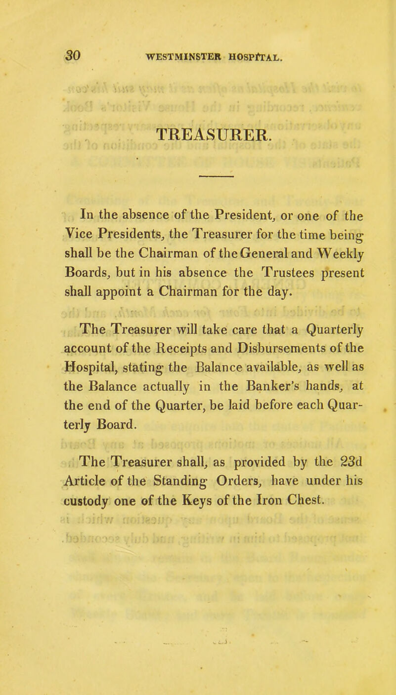 TREASURER. In the absence of the President, or one of the Vice Presidents, the Treasurer for the time being shall be the Chairman of the General and Weekly Boards, but in his absence the Trustees present shall appoint a Chairman for the day. ,[■ ». .v.... The Treasurer will take care that a Quarterly account of the Receipts and Disbursements of the Hospital, stating the Balance available, as well as the Balance actually in the Banker’s hands, at the end of the Quarter, be laid before each Quar- terly Board. The Treasurer shall, as provided by the 23d Article of the Standing Orders, have under his custody one of the Keys of the Iron Chest.