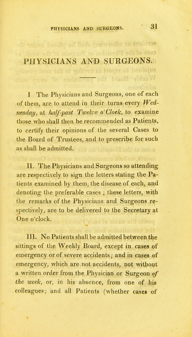 ...' • •• • sj' .'O.OB ■ • ::;0 PHYSICIANS AND SURGEONS. I The Physicians and Surgeons, one of each of them, are to attend in their turns every Wed- nesday, at half-past Twelve o’Clock, to examine those who shall then be recommended as Patients, to certify their opinions of the several Cases to the Board of Trustees, and to prescribe for such as shall be admitted. ,• f\ ■ • . f II. The Physicians and Surgeons so attending are respectively to sign the letters stating the Pa- tients examined by them, the disease of each, and denoting the preferable cases ; these letters, with the remarks of the Physicians and Surgeons re- spectively, are to be delivered to the Secretary at One o’clock. 'm III. No Patients shall be admitted between the sittings of the Weekly Board, except in cases of emergency or of severe accidents; and in cases of emergency, which are not accidents, not without a written order from the Physician or Surgeon of the week, or, in his absence, from one of his colleagues; and all Patients (whether cases of