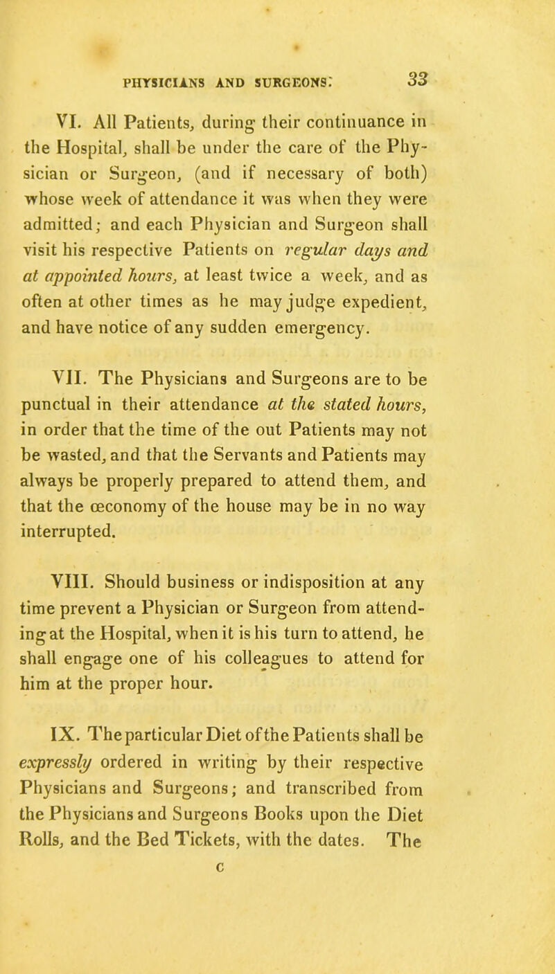 VI. All Patients, during their continuance in the Hospital, shall be under the care of the Phy- sician or Surgeon, (and if necessary of both) whose week of attendance it was when they were admitted; and each Physician and Surgeon shall visit his respective Patients on regular days and at appointed hours, at least twice a week, and as often at other times as he may judge expedient, and have notice of any sudden emergency. VII. The Physicians and Surgeons are to be punctual in their attendance at the stated hours, in order that the time of the out Patients may not be wasted, and that the Servants and Patients may always be properly prepared to attend them, and that the ceconomy of the house may be in no way interrupted. VIII. Should business or indisposition at any time prevent a Physician or Surgeon from attend- ing at the Hospital, when it is his turn to attend, he shall engage one of his colleagues to attend for him at the proper hour. IX. The particular Diet of the Patients shall be expressly ordered in writing by their respective Physicians and Surgeons; and transcribed from the Physicians and Surgeons Books upon the Diet Rolls, and the Bed Tickets, with the dates. The c