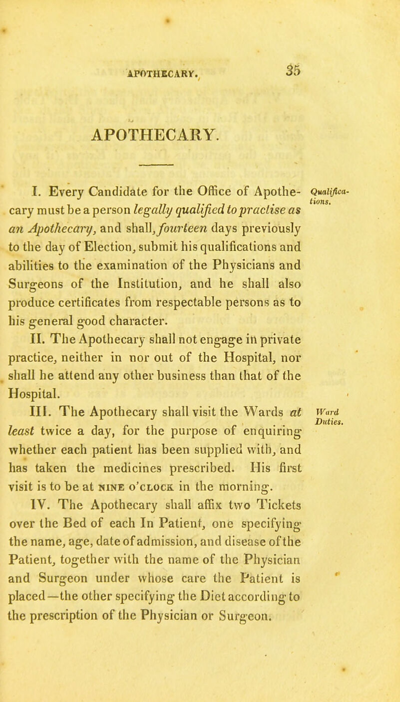 APOTHECARY. I. Every Candidate for the Office of Apothe- cary must be a person legally qualified to practise as an Apothecary, and shall,fourteen days previously to the day of Election, submit his qualifications and abilities to the examination of the Physicians and Surgeons of the Institution, and he shall also produce certificates from respectable persons as to his general good character. II. The Apothecary shall not engage in private practice, neither in nor out of the Hospital, nor shall he attend any other business than that of the Hospital. III. The Apothecary shall visit the Wards at least twice a day, for the purpose of enquiring whether each patient has been supplied with, and has taken the medicines prescribed. His first visit is to be at nine o’clock in the morning. IV. The Apothecary shall affix two Tickets over the Bed of each In Patient, one specifying the name, age, date of admission, and disease of the Patient, together with the name of the Physician and Surgeon under whose care the Patient is placed—the other specifying the Diet according to the prescription of the Physician or Surgeon. Quali/ica tions. Ward Duties.
