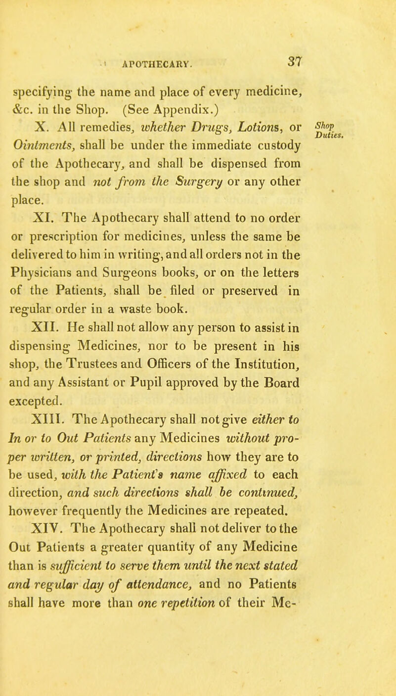 specifying- the name and place of every medicine, &c. in the Shop. (See Appendix.) X. All remedies, whether Drugs, Lotions, or Ointments, shall be under the immediate custody of the Apothecary, and shall be dispensed from the shop and not from the Surgery or any other place. XI. The Apothecary shall attend to no order or prescription for medicines, unless the same be delivered to him in writing, and all orders not in the Physicians and Surgeons books, or on the letters of the Patients, shall be filed or preserved in regular order in a waste book. XII. He shall not allow any person to assist in dispensing Medicines, nor to be present in his shop, the Trustees and Officers of the Institution, and any Assistant or Pupil approved by the Board excepted. XIII. The Apothecary shall notgive either to In or to Out Patients any Medicines without pro- per written, or printed, directions how they are to be used, with the Patient's name affixed to each direction, and such directions shall be continued, however frequently the Medicines are repeated. XIV. The Apothecary shall not deliver to the Out Patients a greater quantity of any Medicine than is sufficient to serve them until the next stated and regular day of attendance, and no Patients shall have more than one repetition of their Mc- Shop Duties.