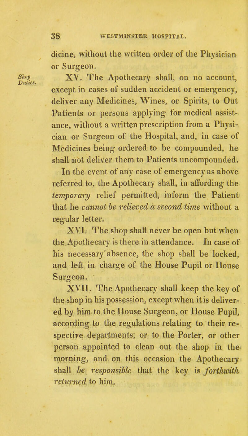 Shop Dicties. dicinc, without the written order of the Physician or Surgeon. XV. The Apothecary shall, on no account, except in cases of sudden accident or emergency, deliver any Medicines, Wines, or Spirits, to Out Patients or persons applying for medical assist- ance, without a written prescription from a Physi- cian or Surgeon of the Hospital, and, in case of Medicines being ordered to be compounded, he shall not deliver them to Patients uncompounded. In the event of any case of emergency as above referred to, the Apothecary shall, in affording the temporary relief permitted, inform the Patient that he cannot be relieved a second time without a regular letter. XVI. The shop shall never be open but when the Apothecary is there in attendance. In case of his necessary absence, the shop shall be locked, and left in charge of the House Pupil or House Surgeon. XVII. The Apothecary shall keep the key of the shop in his possession, except when it is deliver- ed by him to the House Surgeon, or House Pupil, according to the regulations relating to their re- spective departments, or to the Porter, or other person appointed to clean out the shop in the morning, and on this occasion the Apothecary shall he responsible that the key is forthwith returned to him.