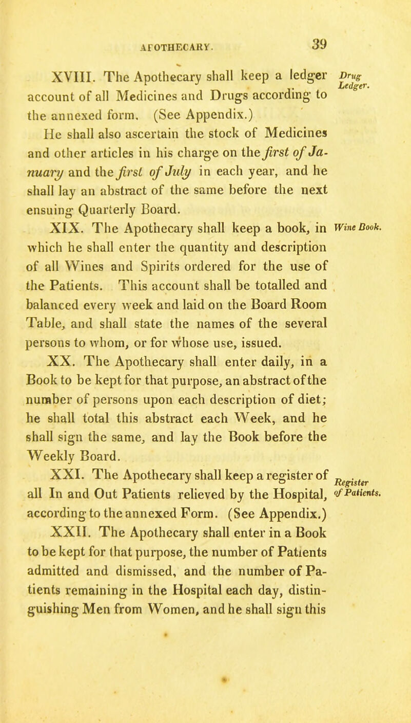 XVIII. The Apothecary shall keep a ledger Drug^ account of all Medicines and Drugs according to the annexed form. (See Appendix.) lie shall also ascertain the stock of Medicines and other articles in his charge on the first of Ja- nuary and the first of July in each year, and he shall lay an abstract of the same before the next ensuing Quarterly Board. XIX. The Apothecary shall keep a book, in Wine Book. which he shall enter the quantity and description of all Wines and Spirits ordered for the use of the Patients. This account shall be totalled and balanced every week and laid on the Board Room Table, and shall state the names of the several persons to whom, or for whose use, issued. XX. The Apothecary shall enter daily, in a Book to be kept for that purpose, an abstract of the number of persons upon each description of diet; he shall total this abstract each Week, and he shall sign the same, and lay the Book before the Weekly Board. XXI. The Apothecary shall keep a register of Re -ster all In and Out Patients relieved by the Hospital, & Patents. according to the annexed Form. (See Appendix.) XXII. The Apothecary shall enter in a Book to be kept for that purpose, the number of Patients admitted and dismissed, and the number of Pa- tients remaining in the Hospital each day, distin- guishing Men from Women, and he shall sign this