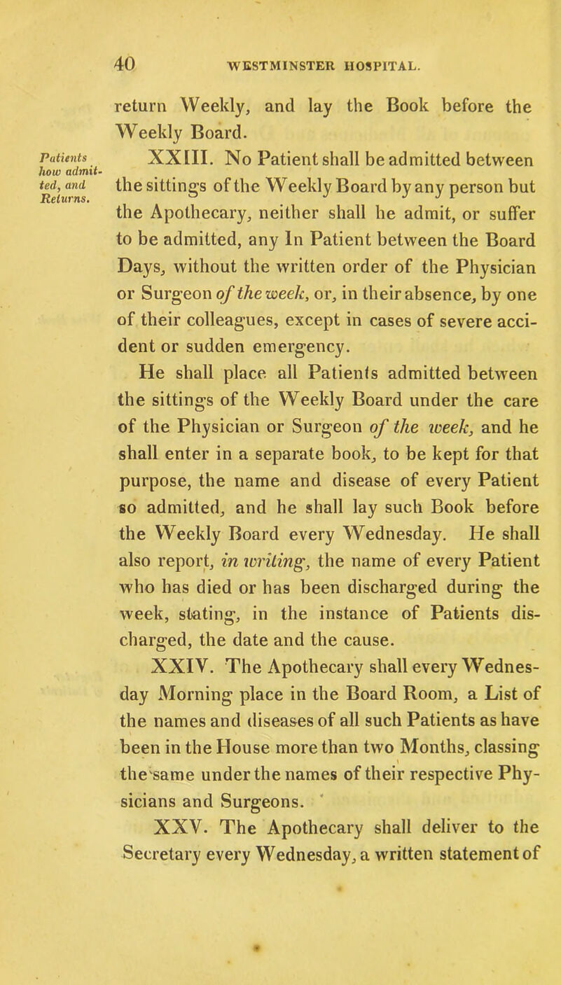 Patients how admit- ted, and Returns. return Weekly, and lay the Book before the Weekly Board. XXIII. No Patient shall be admitted between the sittings of the Weekly Board by any person but the Apothecary, neither shall he admit, or suffer to be admitted, any In Patient between the Board Days, without the written order of the Physician or Surgeon of the week, or, in their absence, by one of their colleagues, except in cases of severe acci- dent or sudden emergency. He shall place all Patients admitted between the sittings of the Weekly Board under the care of the Physician or Surgeon of the week, and he shall enter in a separate book, to be kept for that purpose, the name and disease of every Patient so admitted, and he shall lay such Book before the Weekly Board every Wednesday. He shall also report, in writing, the name of every Patient who has died or has been discharged during the week, stating, in the instance of Patients dis- charged, the date and the cause. XXIV. The Apothecary shall every Wednes- day Morning place in the Board Room, a List of the names and diseases of all such Patients as have been in the House more than two Months, classing \ the same under the names of their respective Phy- sicians and Surgeons. XXV. The Apothecary shall deliver to the Secretary every Wednesdays written statement of
