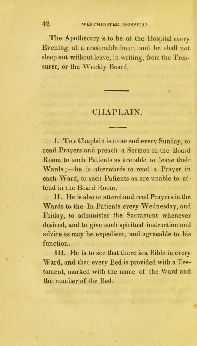 The Apothecary is to be at the Hospital every Evening- at a reasonable hour, and he shall not sleep out without leave, in writing, from the Trea- surer, or the Weekly Board, CHAPLAIN. I. The Chaplain is to attend every Sunday, to read Prayers and preach a Sermon in the Board Room to such Patients as are able to leave their Wards;—he is afterwards to read a Prayer in each Ward, to such Patients as are unable to at- tend in the Board Room. II. He is also to attend and read Prayers in the Wards to the In Patients every Wednesday, and Friday, to administer the Sacrament whenever desired, and to give such spiritual instruction and advice as may be expedient, and agreeable to his function. III. He is to see that there is a Bible in every Ward, and that every Bed is provided with a Tes- tament, marked with the name of the Ward and the number of the Bed.