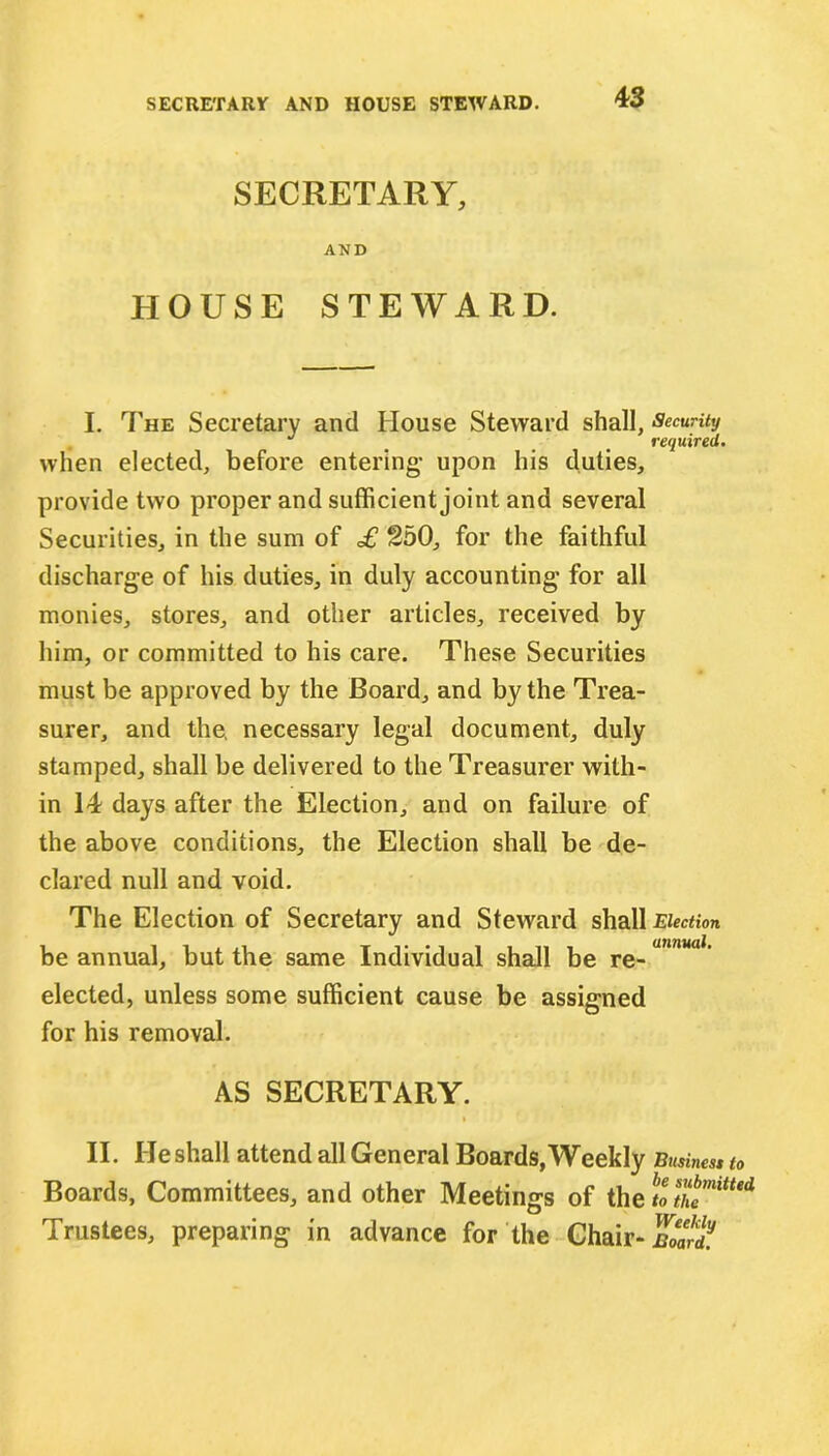 SECRETARY, AND HOUSE STEWARD. I. The Secretary and House Steward shall, Security J required. when elected, before entering- upon his duties, provide two proper and sufficient joint and several Securities, in the sum of £ 250, for the faithful discharge of his duties, in duly accounting for all monies, stores, and other articles, received by him, or committed to his care. These Securities must be approved by the Board, and by the Trea- surer, and the, necessary legal document, duly stamped, shall be delivered to the Treasurer with- in 14 days after the Election, and on failure of the above conditions, the Election shall be de- clared null and void. The Election of Secretary and Steward shall Election be annual, but the same Individual shall be re- elected, unless some sufficient cause be assigned for his removal. AS SECRETARY. » II. He shall attend all General Boards, Weekly Business to Boards, Committees, and other Meetings of the S Trustees, preparing in advance for the Chair- Board.
