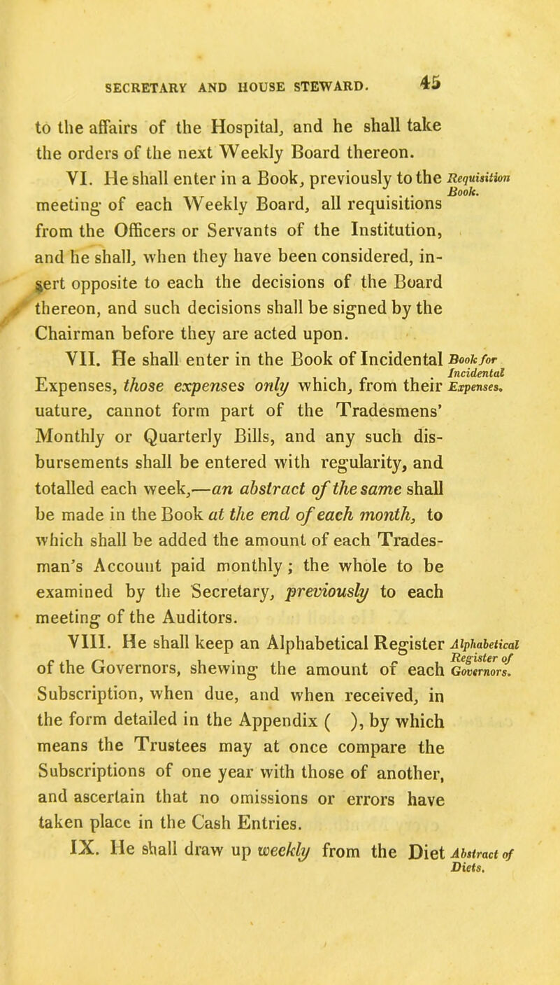 to the affairs of the Hospital, and he shall take the orders of the next Weekly Board thereon. VI. He shall enter in a Book, previously to the Requisition meeting- of each Weekly Board, all requisitions from the Officers or Servants of the Institution, and he shall, when they have been considered, in- sert opposite to each the decisions of the Board thereon, and such decisions shall be signed by the Chairman before they are acted upon. VII. He shall enter in the Book of Incidental Book for 7 Incidental Expenses, those expenses only which, from their Expenses. uature, cannot form part of the Tradesmens’ Monthly or Quarterly Bills, and any such dis- bursements shall be entered with regularity, and totalled each week,—an abstract of the same shall be made in the Book at the end of each month, to which shall be added the amount of each Trades- man’s Account paid monthly; the whole to be examined by the Secretary, previously to each meeting of the Auditors. VIII. He shall keep an Alphabetical Register Alphabetical of the Governors, shewing the amount of each Gwvmorf. Subscription, when due, and when received, in the form detailed in the Appendix ( ), by which means the Trustees may at once compare the Subscriptions of one year with those of another, and ascertain that no omissions or errors have taken place in the Cash Entries. IX. He shall draw up weekly from the Diet Abstract of Diets.