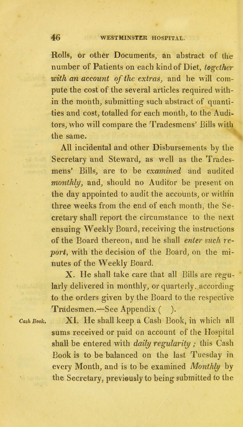Cash Book. Rolls, or other Documents, an abstract of the number of Patients on each kind of Diet, together with an account of the extras, and he will com- pute the cost of the several articles required with- in the month, submitting such abstract of quanti- ties and cost, totalled for each month, to the Audi- tors, who will compare the Tradesmens’ Bills with the same. All incidental and other Disbursements by the Secretary and Steward, as well as the Trades- mens’ Bills, are to be examined and audited monthly, and, should no Auditor be present on the day appointed to audit the accounts, or within three weeks from the end of each month, the Se- cretary shall report the circumstance to the next ensuing Weekly Board, receiving the instructions of the Board thereon, and he shall enter such re- port, with the decision of the Board, on the mi- nutes of the Weekly Board. X. He shall take care that all Bills are reo-u- O larly delivered in monthly, or quarterly, according to the orders given by the Board to the respective Tradesmen.—See Appendix ( ). XI. He shall keep a Cash Book, in which all sums received or paid on account of the Hospital shall be entered with daily regularity ; this Cash Book is to be balanced on the last Tuesday in every Month, and is to be examined Monthly by the Secretary, previously to being submitted to the